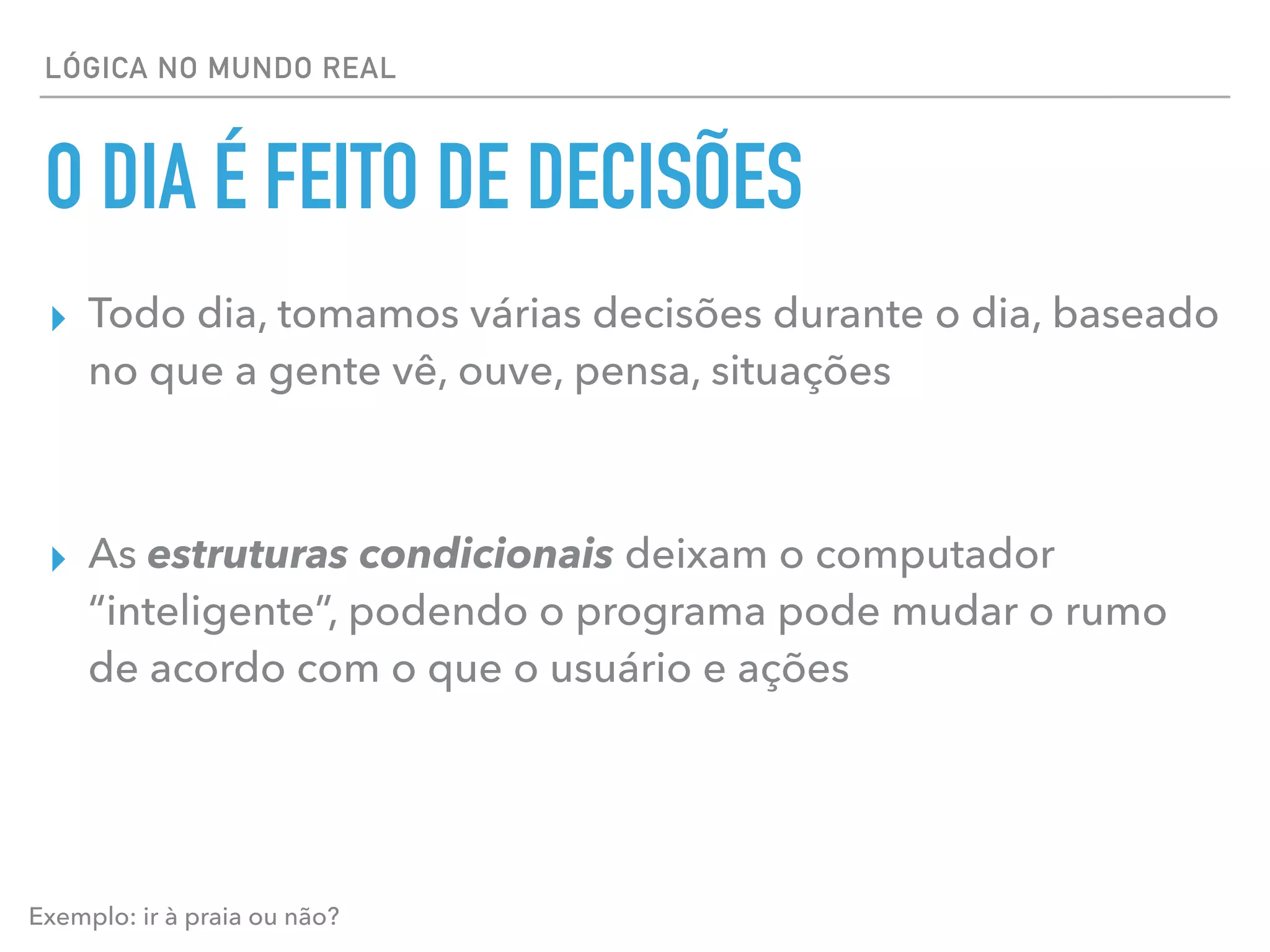 LÓGICA NO MUNDO REAL
O DIA É FEITO DE DECISÕES
▸ Todo dia, tomamos várias decisões durante o dia, baseado
no que a gente vê, ouve, pensa, situações
▸ As estruturas condicionais deixam o computador
“inteligente”, podendo o programa pode mudar o rumo
de acordo com o que o usuário e ações
Exemplo: ir à praia ou não?
 