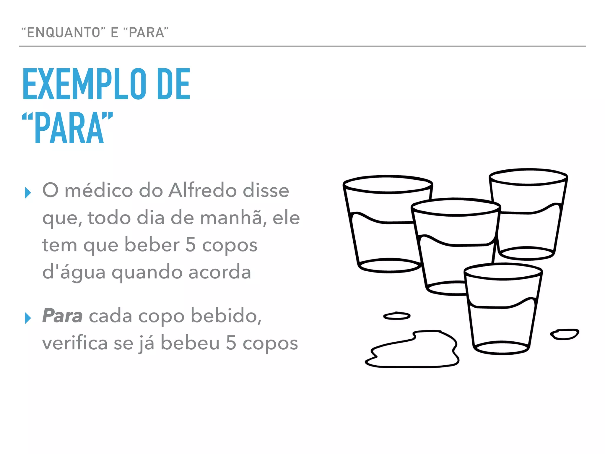 “ENQUANTO” E “PARA”
EXEMPLO DE
“PARA”
▸ O médico do Alfredo disse
que, todo dia de manhã, ele
tem que beber 5 copos
d'água quando acorda
▸ Para cada copo bebido,
veriﬁca se já bebeu 5 copos
 