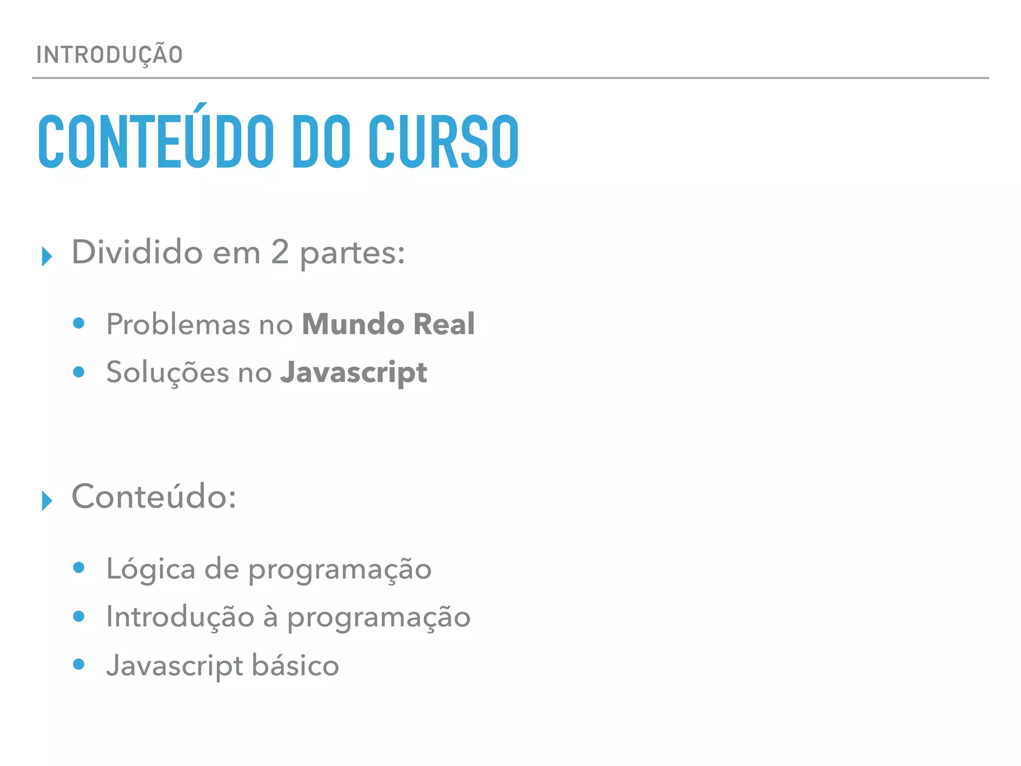 INTRODUÇÃO
CONTEÚDO DO CURSO
▸ Dividido em 2 partes:
• Problemas no Mundo Real
• Soluções no Javascript
▸ Conteúdo:
• Lógica de programação
• Introdução à programação
• Javascript básico
 