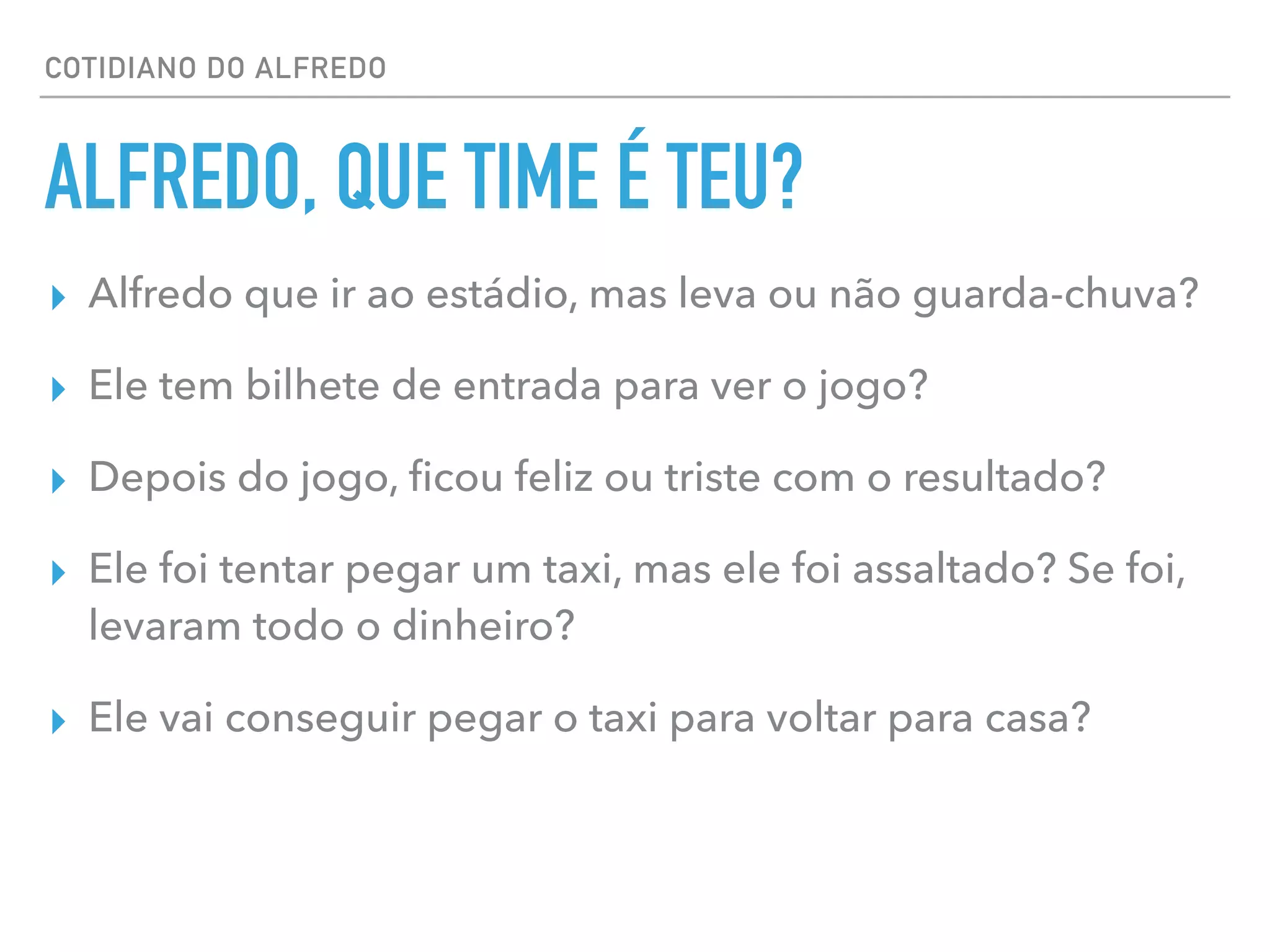 COTIDIANO DO ALFREDO
ALFREDO, QUE TIME É TEU?
▸ Alfredo que ir ao estádio, mas leva ou não guarda-chuva?
▸ Ele tem bilhete de entrada para ver o jogo?
▸ Depois do jogo, ﬁcou feliz ou triste com o resultado?
▸ Ele foi tentar pegar um taxi, mas ele foi assaltado? Se foi,
levaram todo o dinheiro?
▸ Ele vai conseguir pegar o taxi para voltar para casa?
 