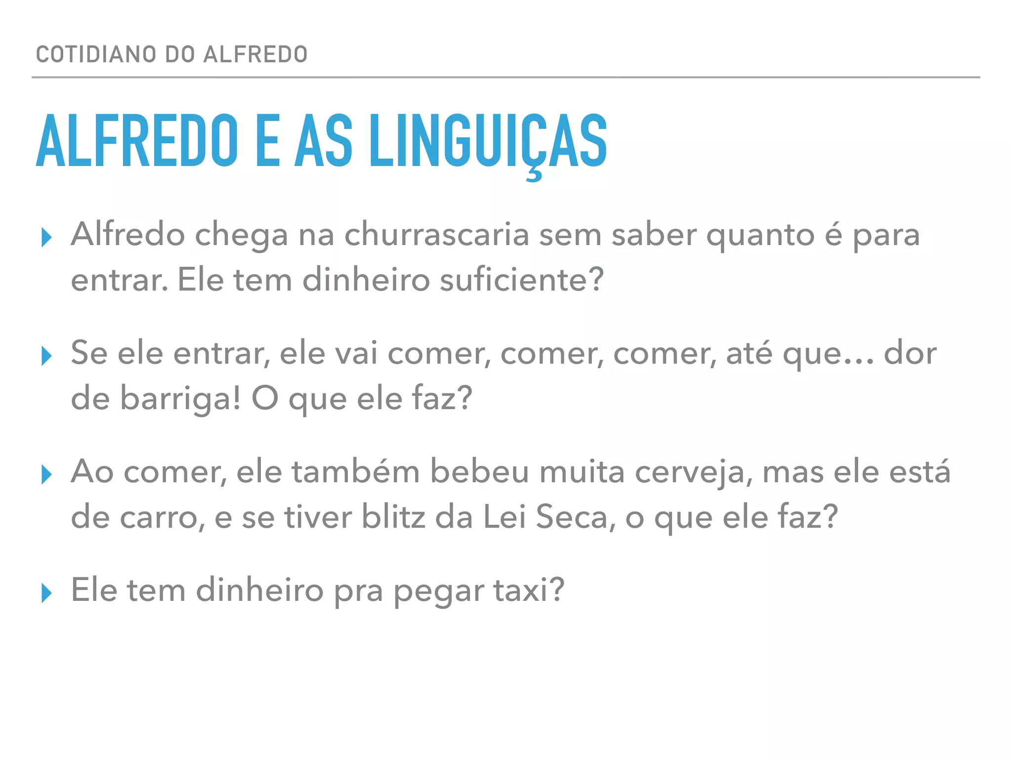 COTIDIANO DO ALFREDO
ALFREDO E AS LINGUIÇAS
▸ Alfredo chega na churrascaria sem saber quanto é para
entrar. Ele tem dinheiro suﬁciente?
▸ Se ele entrar, ele vai comer, comer, comer, até que… dor
de barriga! O que ele faz?
▸ Ao comer, ele também bebeu muita cerveja, mas ele está
de carro, e se tiver blitz da Lei Seca, o que ele faz?
▸ Ele tem dinheiro pra pegar taxi?
 