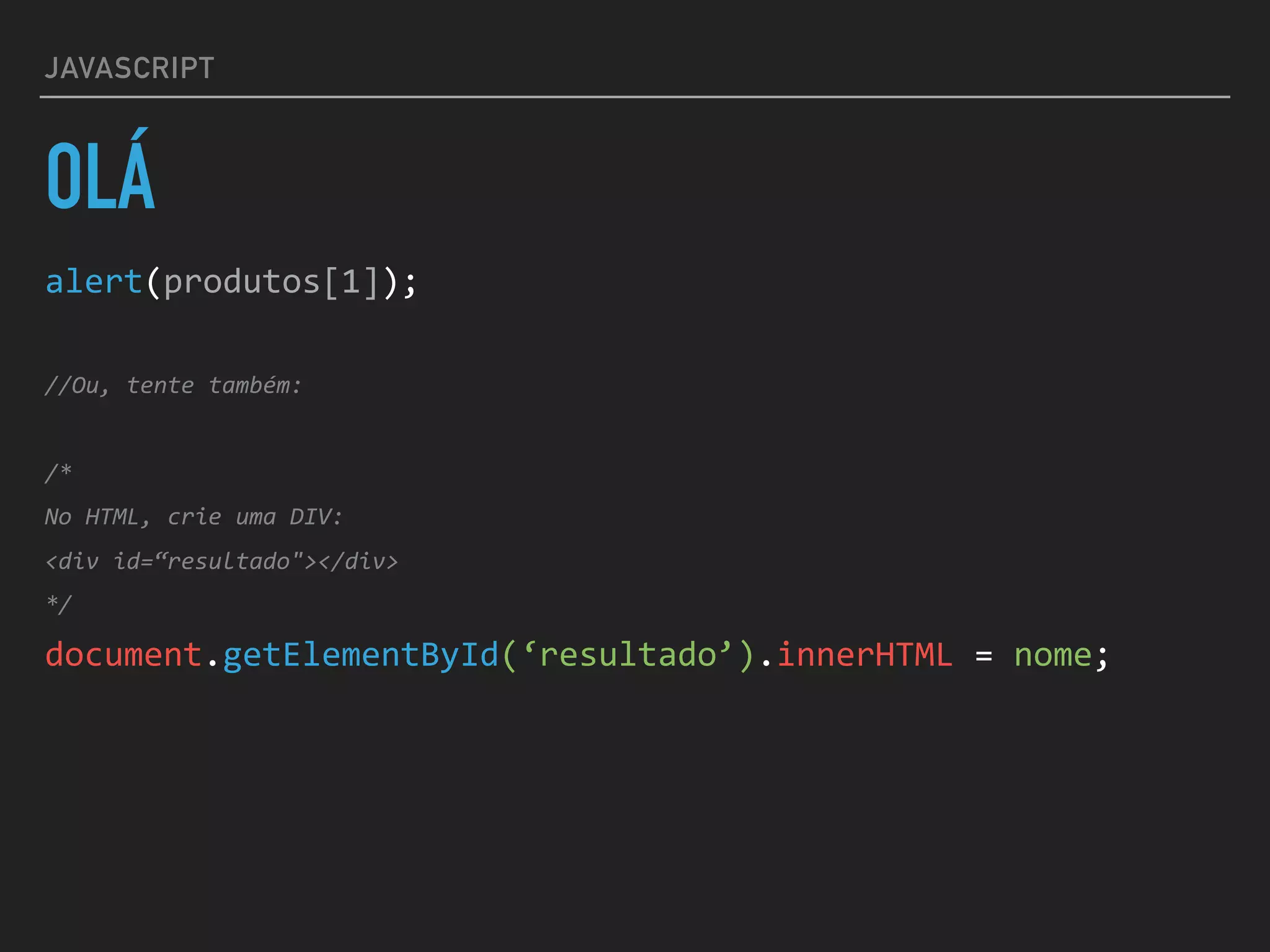 JAVASCRIPT
OLÁ
alert(produtos[1]);	
//Ou,	tente	também:	
/*	
No	HTML,	crie	uma	DIV:	
<div	id=“resultado"></div>	
*/	
document.getElementById(‘resultado’).innerHTML	=	nome;
 