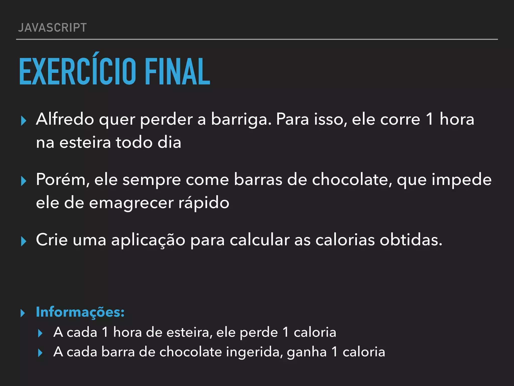JAVASCRIPT
EXERCÍCIO FINAL
▸ Alfredo quer perder a barriga. Para isso, ele corre 1 hora
na esteira todo dia
▸ Porém, ele sempre come barras de chocolate, que impede
ele de emagrecer rápido
▸ Crie uma aplicação para calcular as calorias obtidas.
▸ Informações:
▸ A cada 1 hora de esteira, ele perde 1 caloria
▸ A cada barra de chocolate ingerida, ganha 1 caloria
 