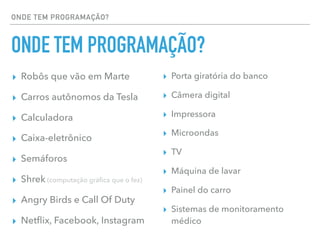 ONDE TEM PROGRAMAÇÃO?
ONDE TEM PROGRAMAÇÃO?
▸ Robôs que vão em Marte
▸ Carros autônomos da Tesla
▸ Calculadora
▸ Caixa-eletrônico
▸ Semáforos
▸ Shrek (computação gráﬁca que o fez)
▸ Angry Birds e Call Of Duty
▸ Netﬂix, Facebook, Instagram
▸ Porta giratória do banco
▸ Câmera digital
▸ Impressora
▸ Microondas
▸ TV
▸ Máquina de lavar
▸ Painel do carro
▸ Sistemas de monitoramento
médico
 