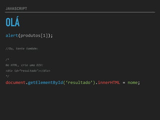 JAVASCRIPT
OLÁ
alert(produtos[1]);	
//Ou,	tente	também:	
/*	
No	HTML,	crie	uma	DIV:	
<div	id=“resultado"></div>	
*/	
document.getElementById(‘resultado’).innerHTML	=	nome;
 
