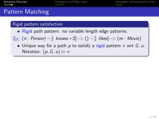 Semantics Overview Ambiguous and Edge Cases Incomplete and Inconsistent Cases
Pattern Matching
Rigid pattern satisfaction
Rigid path pattern: no variable length edge patterns.
Ex: (n : Person) − [: knows ∗ 2]−> () − [: likes]−> (m : Movie)
Unique way for a path p to satisfy a rigid pattern π wrt G, u.
Notation: (p, G, u) |= π
6 / 16
 