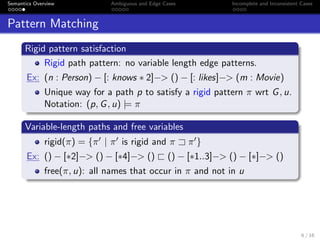 Semantics Overview Ambiguous and Edge Cases Incomplete and Inconsistent Cases
Pattern Matching
Rigid pattern satisfaction
Rigid path pattern: no variable length edge patterns.
Ex: (n : Person) − [: knows ∗ 2]−> () − [: likes]−> (m : Movie)
Unique way for a path p to satisfy a rigid pattern π wrt G, u.
Notation: (p, G, u) |= π
Variable-length paths and free variables
rigid(π) = {π | π is rigid and π π }
Ex: () − [∗2]−> () − [∗4]−> () () − [∗1..3]−> () − [∗]−> ()
free(π, u): all names that occur in π and not in u
6 / 16
 