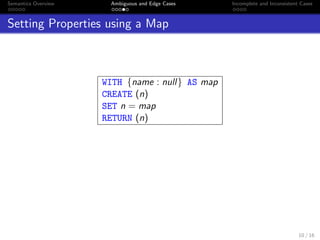 Semantics Overview Ambiguous and Edge Cases Incomplete and Inconsistent Cases
Setting Properties using a Map
WITH {name : null} AS map
CREATE (n)
SET n = map
RETURN (n)
10 / 16
 