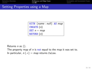 Semantics Overview Ambiguous and Edge Cases Incomplete and Inconsistent Cases
Setting Properties using a Map
WITH {name : null} AS map
CREATE (n)
SET n = map
RETURN (n)
Returns n as {}.
The property map of n is not equal to the map it was set to.
In particular, n {.∗} = map returns false.
10 / 16
 