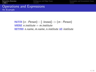 Semantics Overview Ambiguous and Edge Cases Incomplete and Inconsistent Cases
Operations and Expressions
An Example
MATCH (n : Person) − [: knows]−> (m : Person)
WHERE n.institute = m.institute
RETURN n.name, m.name, n.institute AS institute
4 / 16
 