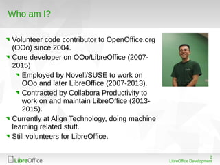 2
LibreOffice Development
Who am I?
Volunteer code contributor to OpenOffice.org
(OOo) since 2004.
Core developer on OOo/L...