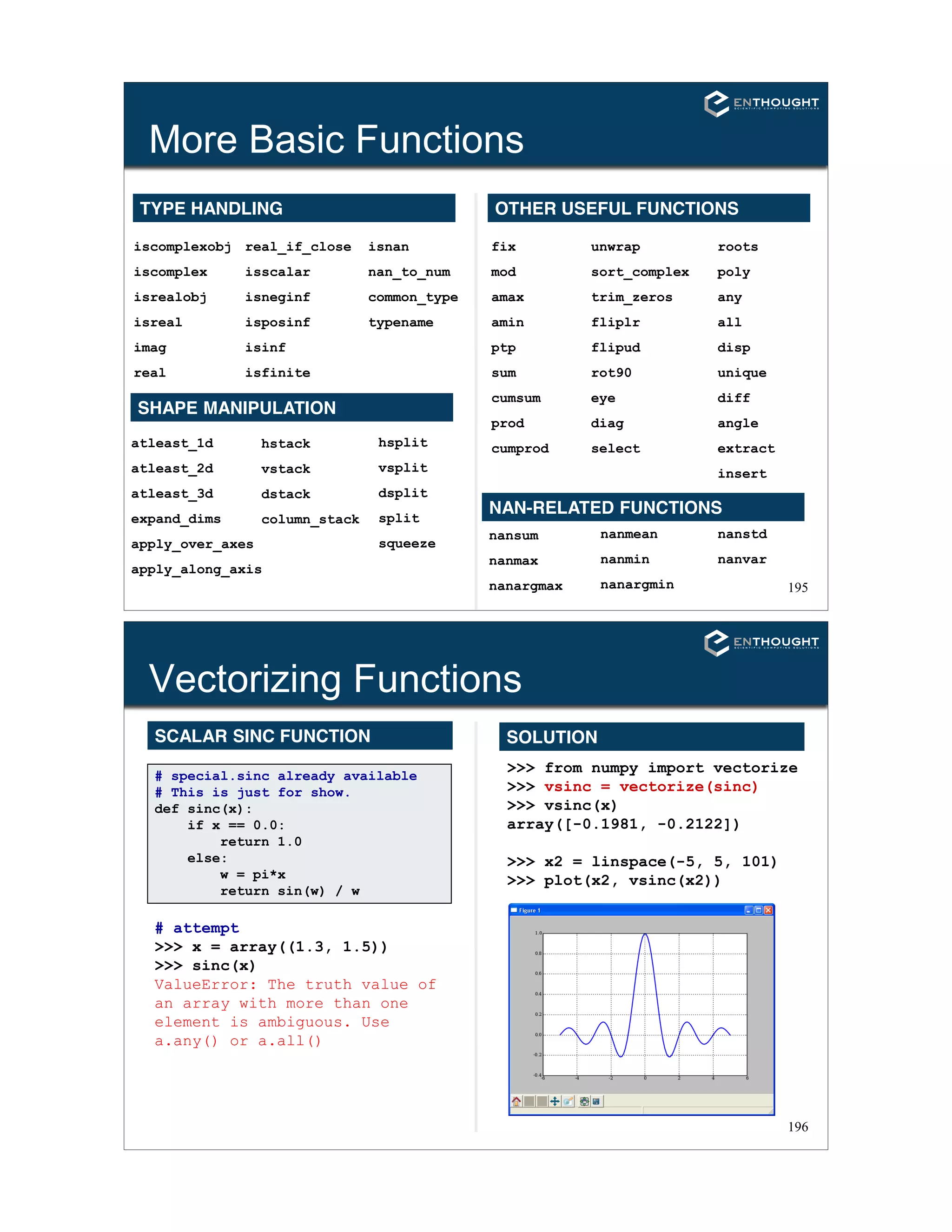 195
More Basic Functions
TYPE HANDLING
iscomplexobj
iscomplex
isrealobj
isreal
imag
real
real_if_close
isscalar
isneginf
isposinf
isinf
isfinite
isnan
nan_to_num
common_type
typename
SHAPE MANIPULATION
atleast_1d
atleast_2d
atleast_3d
expand_dims
apply_over_axes
apply_along_axis
hstack
vstack
dstack
column_stack
hsplit
vsplit
dsplit
split
squeeze
OTHER USEFUL FUNCTIONS
fix
mod
amax
amin
ptp
sum
cumsum
prod
cumprod
roots
poly
any
all
disp
unique
diff
angle
extract
insert
unwrap
sort_complex
trim_zeros
fliplr
flipud
rot90
eye
diag
select
nansum
nanmax
nanargmax
NAN-RELATED FUNCTIONS
nanmean
nanmin
nanargmin
nanstd
nanvar
196
Vectorizing Functions
# special.sinc already available
# This is just for show.
def sinc(x):
if x == 0.0:
return 1.0
else:
w = pi*x
return sin(w) / w
# attempt
>>> x = array((1.3, 1.5))
>>> sinc(x)
ValueError: The truth value of
an array with more than one
element is ambiguous. Use
a.any() or a.all()
>>> from numpy import vectorize
>>> vsinc = vectorize(sinc)
>>> vsinc(x)
array([-0.1981, -0.2122])
>>> x2 = linspace(-5, 5, 101)
>>> plot(x2, vsinc(x2))
SOLUTIONSCALAR SINC FUNCTION
 