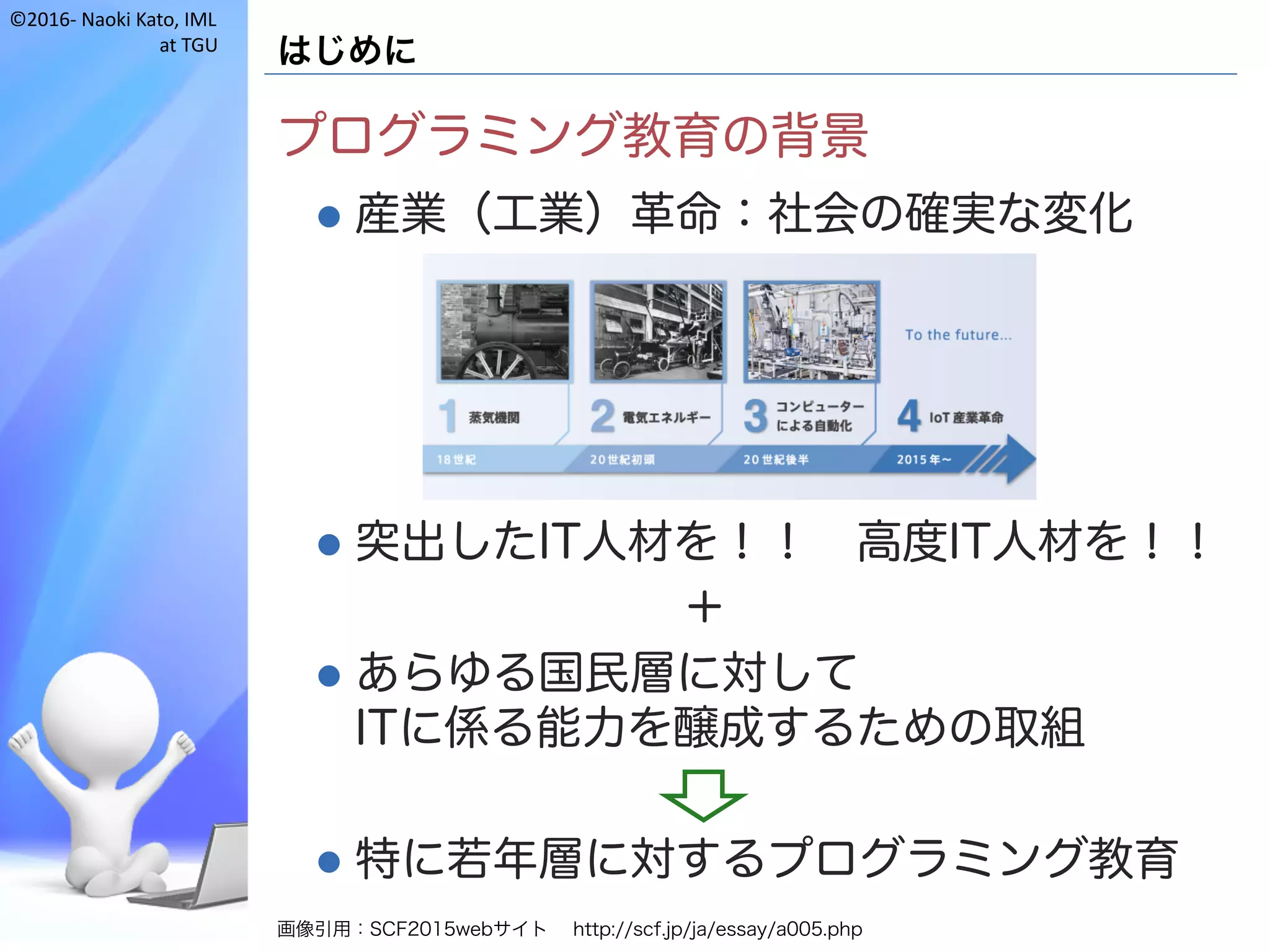 ©2016- Naoki	Kato,	IML
at	TGU
はじめに
プログラミング教育の背景
l 産業（工業）革命：社会の確実な変化
l 突出したIT人材を！！ 高度IT人材を！！
＋
l あらゆる国民層に対して
ITに係る能力を醸成するための取組
l 特に若年層に対するプログラミング教育
画像引用：SCF2015webサイト http://scf.jp/ja/essay/a005.php
 