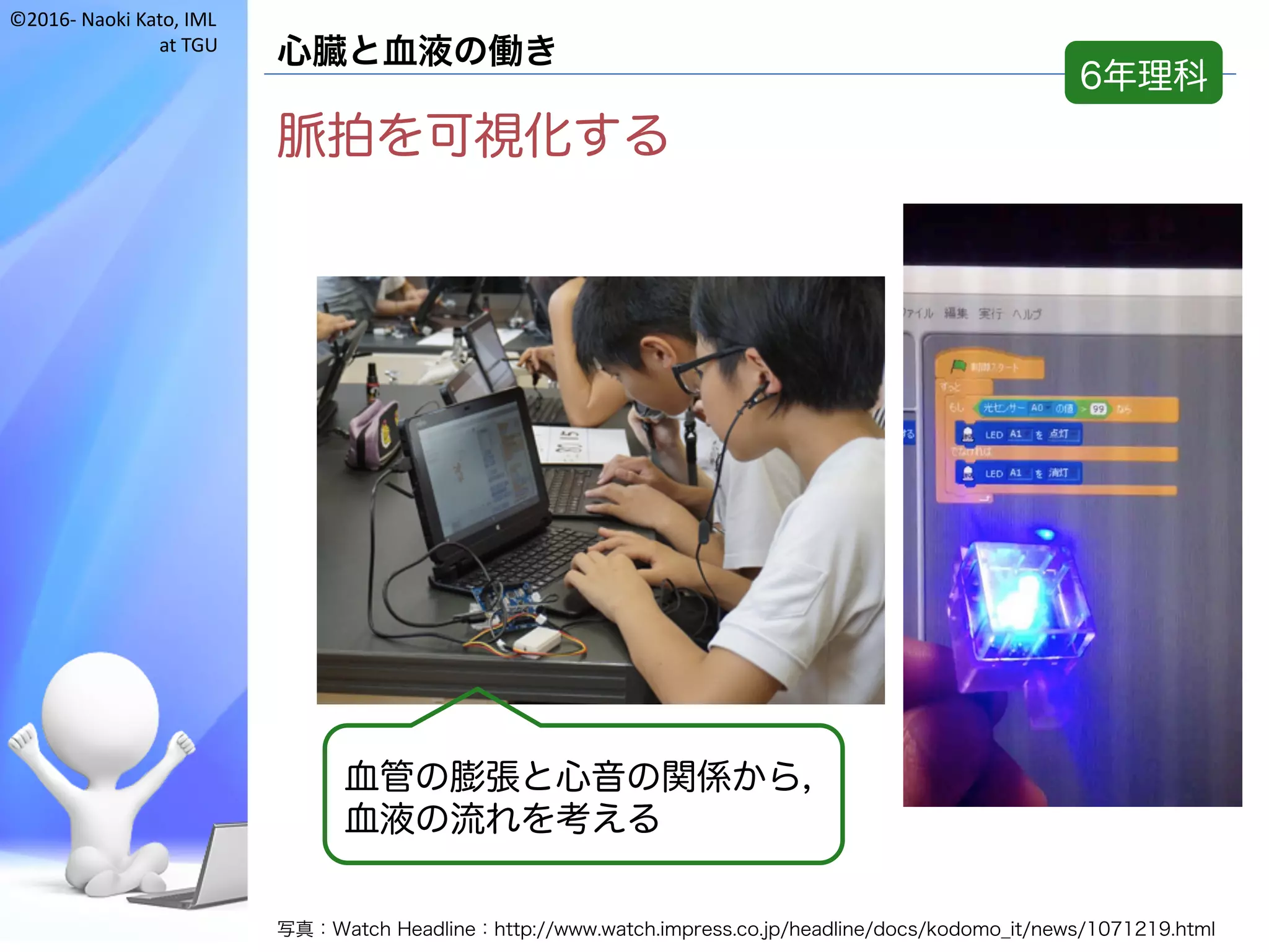 ©2016- Naoki	Kato,	IML
at	TGU
心臓と血液の働き
脈拍を可視化する
写真：Watch Headline：http://www.watch.impress.co.jp/headline/docs/kodomo_it/news/1071219.html
血管の膨張と心音の関係から，
血液の流れを考える
6年理科
 