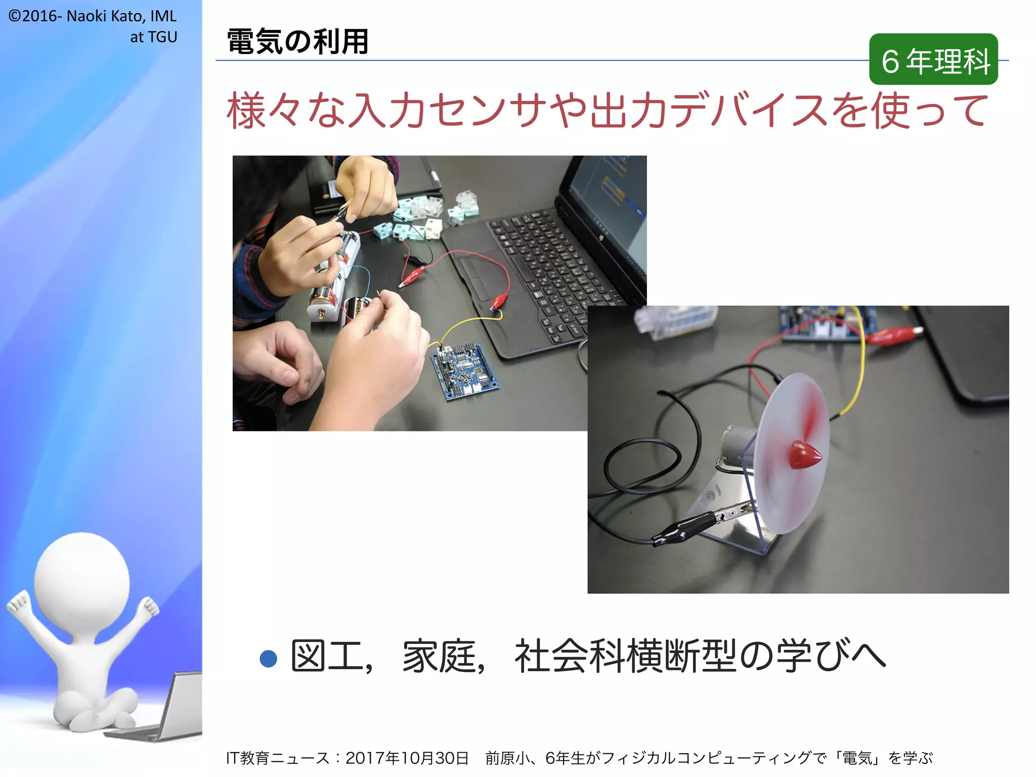 ©2016- Naoki	Kato,	IML
at	TGU
電気の利用
様々な入力センサや出力デバイスを使って
l 図工，家庭，社会科横断型の学びへ
IT教育ニュース：2017年10月30日 前原小、6年生がフィジカルコンピューティングで「電気」を学ぶ
６年理科
 