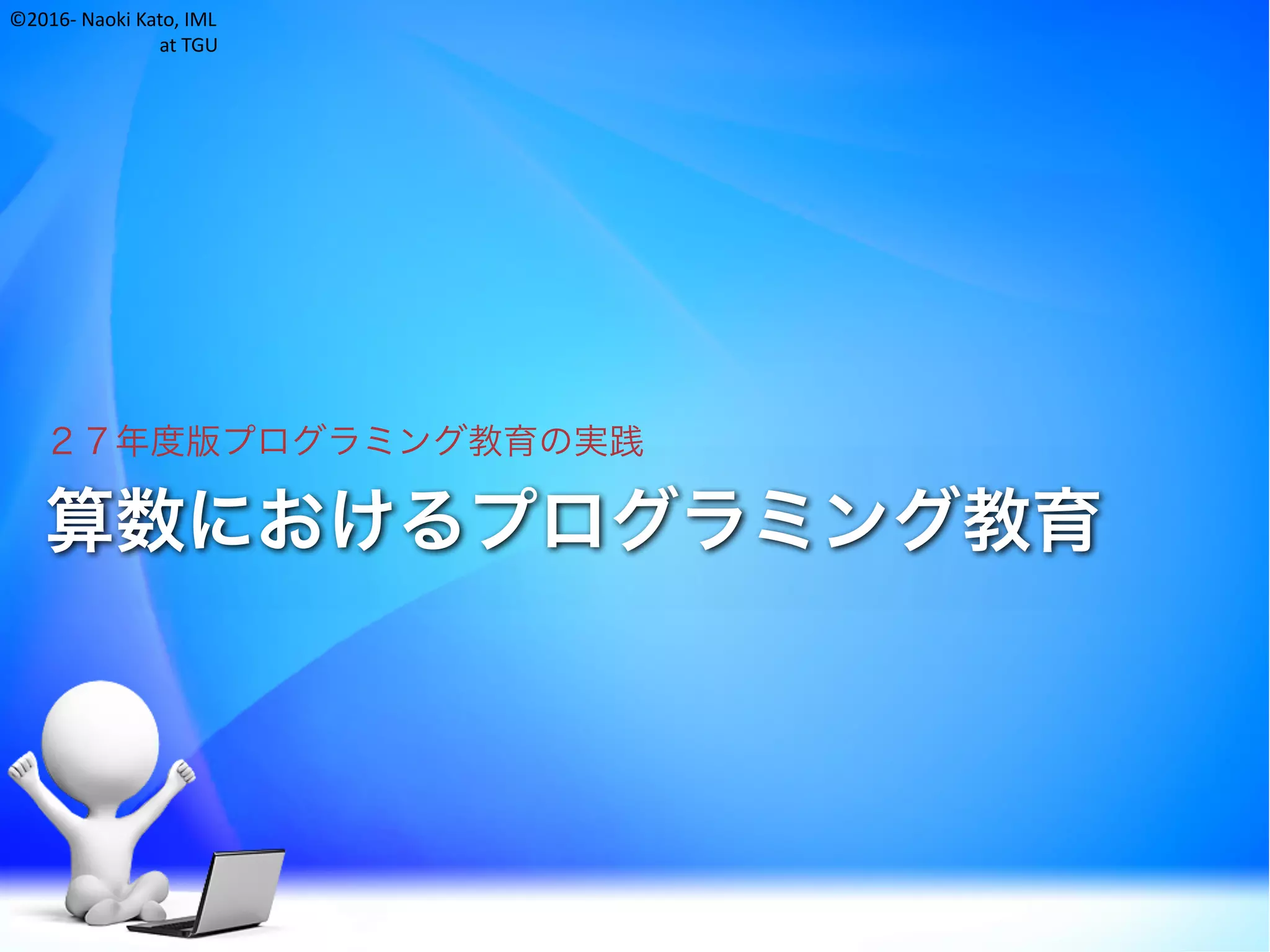 ©2016- Naoki	Kato,	IML
at	TGU
算数におけるプログラミング教育
２７年度版プログラミング教育の実践
 