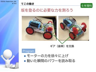 ©2016- Naoki	Kato,	IML
at	TGU
てこの働き
坂を登るのに必要な力を測ろう
l モーターの力を徐々に上げ
l 動いた瞬間のパワーを読み取る
６年理科
ギア（歯車）を交換
Program
 