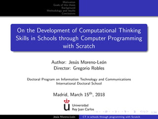 1/94
Motivation
Goals of this thesis
Background
Methodology and results
Conclusions
On the Development of Computational Thinking
Skills in Schools through Computer Programming
with Scratch
Author: Jes´us Moreno-Le´on
Director: Gregorio Robles
Doctoral Program on Information Technology and Communications
International Doctoral School
Madrid, March 15th, 2018
Jes´us Moreno-Le´on CT in schools through programming with Scratch
 