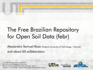 The Free Brazilian Repository
for Open Soil Data (febr)
Alessandro Samuel-Rosa (Federal University of Technology – Paraná)
and about 60 collaborators
The Latin America and the Caribbean
Scientific Data Management Workshop
Brazilian Academy of Sciences, Rio de Janeiro, Brazil
Tuesday 17 April 2018 – Case Studies in Agriculture and Soil Science
 
