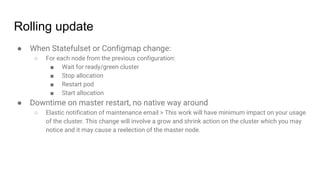Rolling update
● When Statefulset or Configmap change:
○ For each node from the previous configuration:
■ Wait for ready/green cluster
■ Stop allocation
■ Restart pod
■ Start allocation
● Downtime on master restart, no native way around
○ Elastic notification of maintenance email > This work will have minimum impact on your usage
of the cluster. This change will involve a grow and shrink action on the cluster which you may
notice and it may cause a reelection of the master node.
 