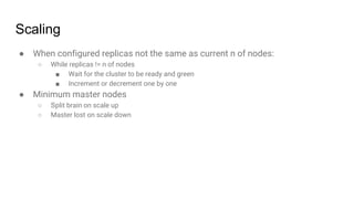 Scaling
● When configured replicas not the same as current n of nodes:
○ While replicas != n of nodes
■ Wait for the cluster to be ready and green
■ Increment or decrement one by one
● Minimum master nodes
○ Split brain on scale up
○ Master lost on scale down
 