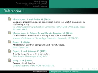 Antes de empezar
¿Por qu´e ense˜nar a programar en la escuela?
Algunos pioneros y visionarios
Evidencia emp´ırica
Referencias II
Moreno-Le´on, J. and Robles, G. (2015).
Computer programming as an educational tool in the English classroom: A
preliminary study.
In Global Engineering Education Conference (EDUCON), 2015 IEEE, pages
961–966. IEEE.
Moreno-Le´on, J., Robles, G., and Rom´an-Gonz´alez, M. (2016).
Code to learn: Where does it belong in the k-12 curriculum?
Journal of Information Technology Education: Research, 15:283–303.
Papert, S. (1980).
Mindstorms: Children, computers, and powerful ideas.
Basic Books, Inc.
Papert, S. and Solomon, C. (1972).
Twenty things to do with a computer.
Educational Technology, 12(4):9–18.
Wing, J. M. (2006).
Computational thinking.
Communications of the ACM, 49(3):33–35.
Jes´us Moreno Le´on Programaci´on y rob´otica en la escuela
 