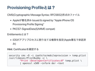 ʰǱǲԾԲʰǴھȤϣ
CMS(CryptographicMessageSyntax:RFC5652)ʽΥե
ApplegIssued&signedby"AppleiPhoneOS
ProvisioningProfileSigning"
P?CS7?SignedData(S/MIMEcompat)
EntitlementsȤϣ
iOSץץ˸굱Ƥޤָ(AppleǳJg
)
Hint:Certificates_J
security cms -D -i /path/to/mobileprovision > temp.plist
/usr/libexec/PlistBuddy -c 
"Print :DeveloperCertificates:0" temp.plist 
| openssl x509 -inform der -text
 