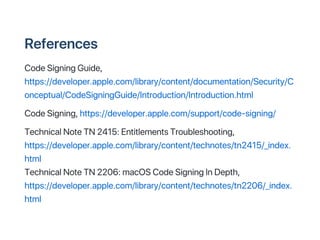 References
CodeSigningGuide,
https://developer.apple.com/library/content/documentation/Security/C
onceptual/CodeSigningGuide/Introduction/Introduction.html
CodeSigning,https://developer.apple.com/support/code?signing/
TechnicalNoteTN2415:EntitlementsTroubleshooting,
https://developer.apple.com/library/content/technotes/tn2415/_index.
html
TechnicalNoteTN2206:macOSCodeSigningInDepth,
https://developer.apple.com/library/content/technotes/tn2206/_index.
html
 
