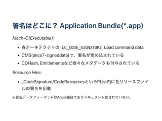 ϤɤˣApplicationBundle(*.app)
Mach?O(Executable):
`ƥ LC_CODE_SIGNATURE Loadcommanddata
CMS(pkcs7?signeddata)ǡzޤƤ
CDHash,Entitlementsʤɘʥ᥿ǩ`⸶뤵Ƥ
ResourceFiles:
_CodeSignature/CodeResourcesȤPListڤ˸꥽`ե
ӛd
 ǩ`ե`ޥåȤϴԤǤɥȻƤʤ
 