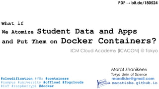 Marat Zhanikeev
maratishe@gmail.com
maratishe.github.io
and Put Them on Docker Containers?
Tokyo Univ. of Science
We Atomize Student Data and Apps
ICM Cloud Academy (ICACON) @ Tokyo
PDF → bit.do/180524
#cloudification #VMs #containers
#campus #university #offload #fogclouds
#IoT #raspberrypi #docker
What if
 