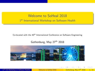 Welcome to SoHeal 2018
1st International Workshop on Software Health
Co-located with the 40th International Conference on Software Engineering
Gothenburg, May 27th 2018
(1st
Intl Workshop on Software Health) Welcome to SoHeal 2018 Gothenburg, May 27th
2018 1 / 11
 