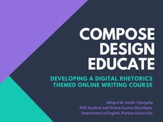 COMPOSE
DESIGN
EDUCATE
DEVELOPING A DIGITAL RHETORICS
THEMED ONLINE WRITING COURSE
Allegra W. Smith | @argella
PhD Student and Online Course Developer
Department of English, Purdue University
 