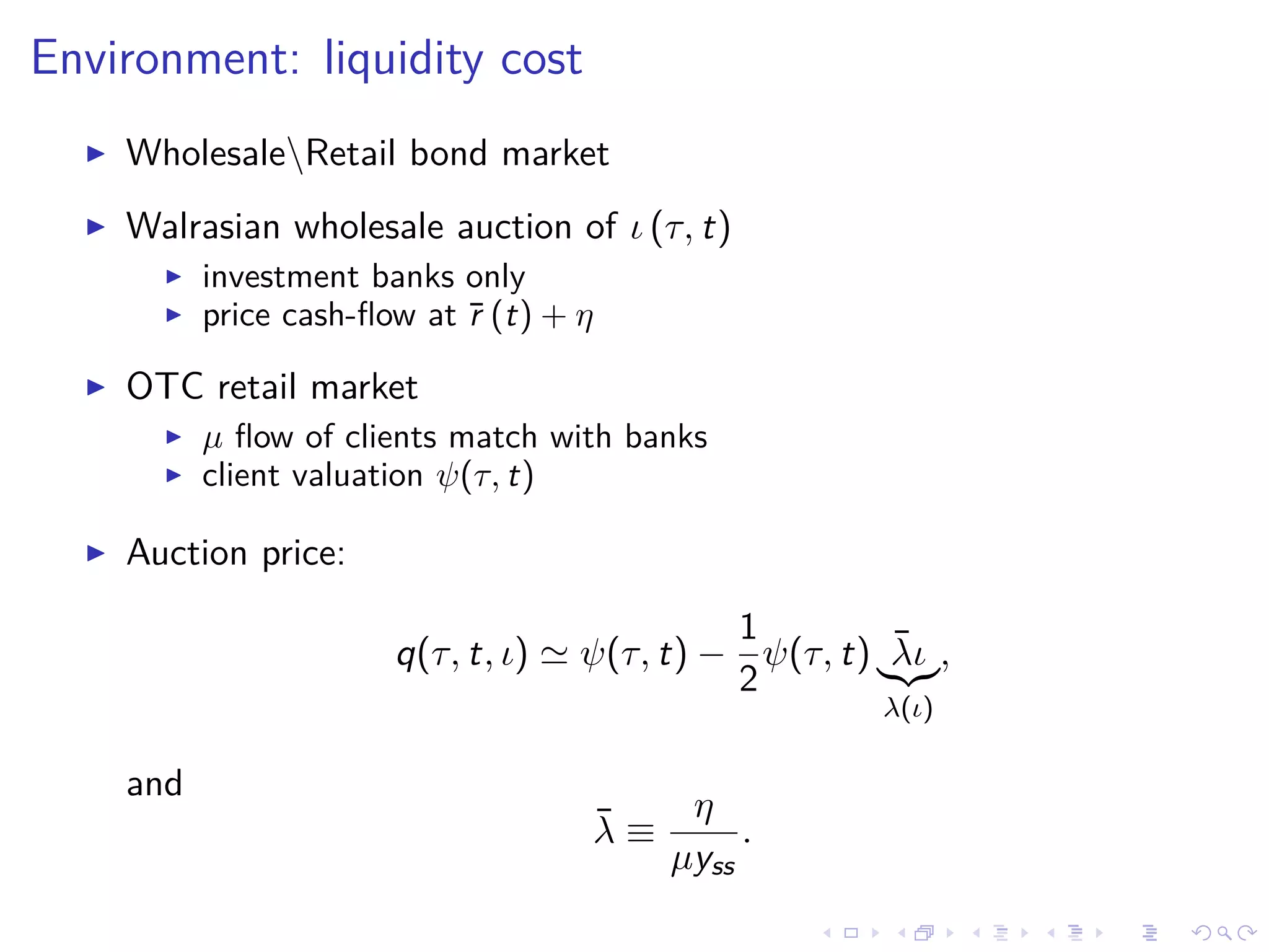 Environment: liquidity cost
WholesaleRetail bond market
Walrasian wholesale auction of ι (τ, t)
investment banks only
price cash-ﬂow at ¯r (t) + η
OTC retail market
µ ﬂow of clients match with banks
client valuation ψ(τ, t)
Auction price:
q(τ, t, ι) ψ(τ, t) −
1
2
ψ(τ, t) ¯λι
λ(ι)
,
and
¯λ ≡
η
µyss
.
 