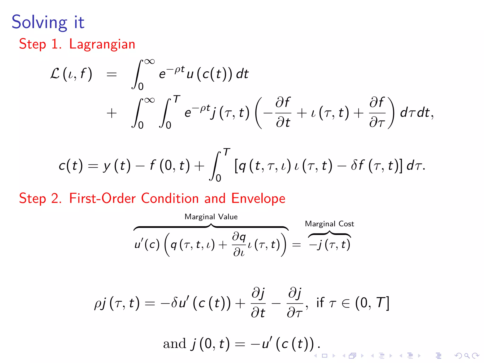 Solving it
Step 1. Lagrangian
L (ι, f ) =
∞
0
e−ρt
u (c(t)) dt
+
∞
0
T
0
e−ρt
j (τ, t) −
∂f
∂t
+ ι (τ, t) +
∂f
∂τ
dτdt,
c(t) = y (t) − f (0, t) +
T
0
[q (t, τ, ι) ι (τ, t) − δf (τ, t)] dτ.
Step 2. First-Order Condition and Envelope
Marginal Value
u (c) q (τ, t, ι) +
∂q
∂ι
ι (τ, t) =
Marginal Cost
−j (τ, t)
ρj (τ, t) = −δu (c (t)) +
∂j
∂t
−
∂j
∂τ
, if τ ∈ (0, T]
and j (0, t) = −u (c (t)) .
 