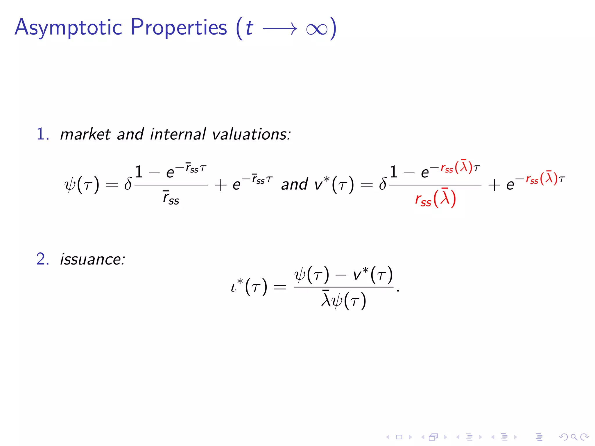Asymptotic Properties (t −→ ∞)
1. market and internal valuations:
ψ(τ) = δ
1 − e−¯rss τ
¯rss
+ e−¯rss τ
and v∗
(τ) = δ
1 − e−rss (¯λ)τ
rss(¯λ)
+ e−rss (¯λ)τ
2. issuance:
ι∗
(τ) =
ψ(τ) − v∗(τ)
¯λψ(τ)
.
 