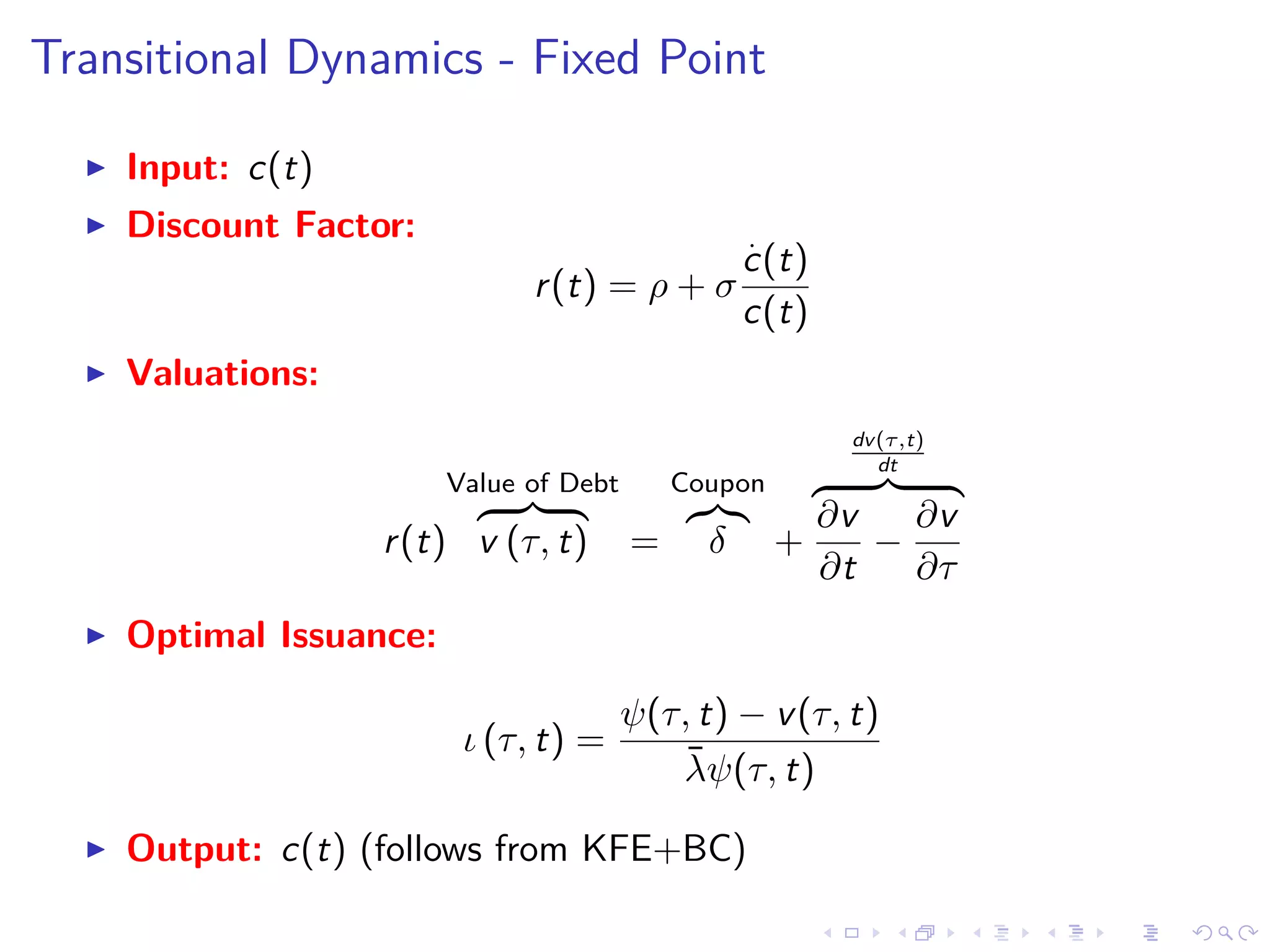Transitional Dynamics - Fixed Point
Input: c(t)
Discount Factor:
r(t) = ρ + σ
.
c(t)
c(t)
Valuations:
r(t)
Value of Debt
v (τ, t) =
Coupon
δ +
dv(τ,t)
dt
∂v
∂t
−
∂v
∂τ
Optimal Issuance:
ι (τ, t) =
ψ(τ, t) − v(τ, t)
¯λψ(τ, t)
Output: c(t) (follows from KFE+BC)
 
