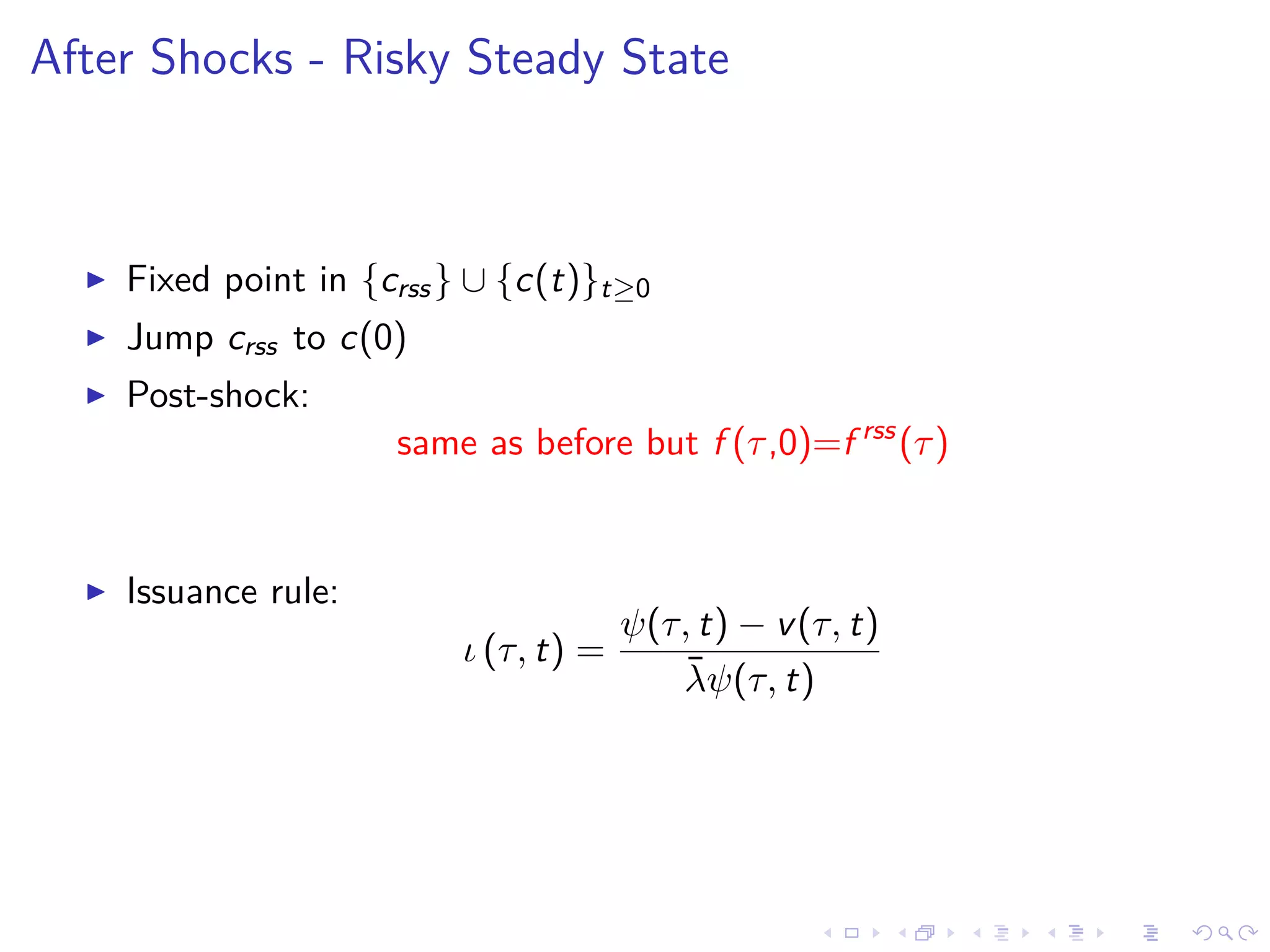 After Shocks - Risky Steady State
Fixed point in {crss} ∪ {c(t)}t≥0
Jump crss to c(0)
Post-shock:
same as before but f (τ,0)=f rss
(τ)
Issuance rule:
ι (τ, t) =
ψ(τ, t) − v(τ, t)
¯λψ(τ, t)
 