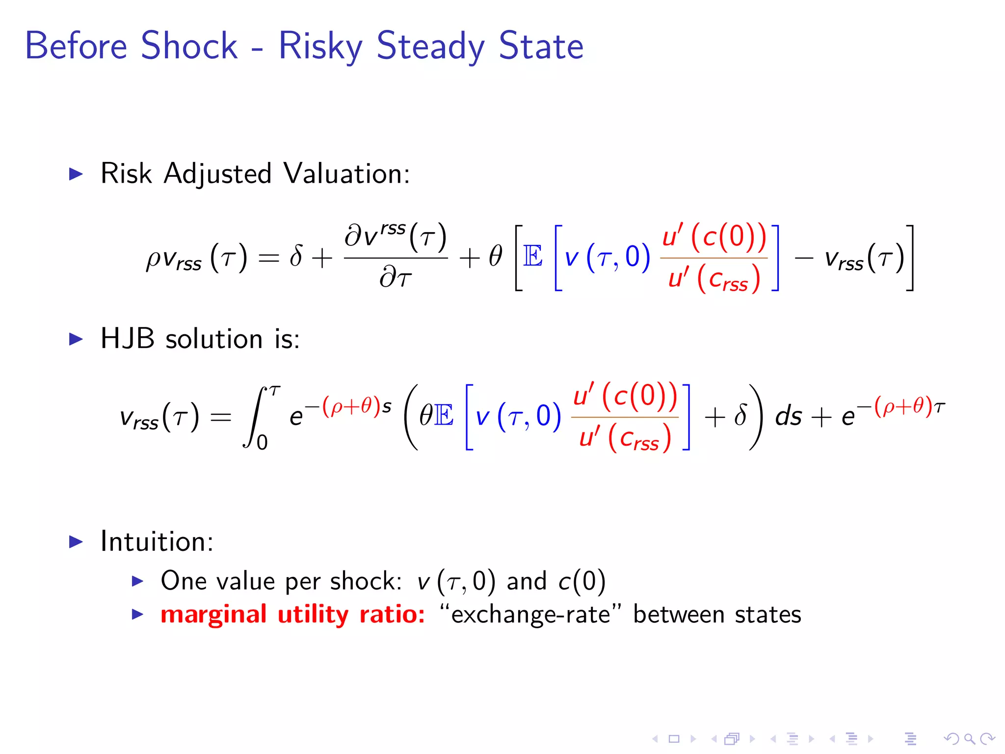 Before Shock - Risky Steady State
Risk Adjusted Valuation:
ρvrss (τ) = δ +
∂vrss(τ)
∂τ
+ θ E v (τ, 0)
u (c(0))
u (crss)
− vrss(τ)
HJB solution is:
vrss(τ) =
τ
0
e−(ρ+θ)s
θE v (τ, 0)
u (c(0))
u (crss)
+ δ ds + e−(ρ+θ)τ
Intuition:
One value per shock: v (τ, 0) and c(0)
marginal utility ratio: “exchange-rate” between states
 