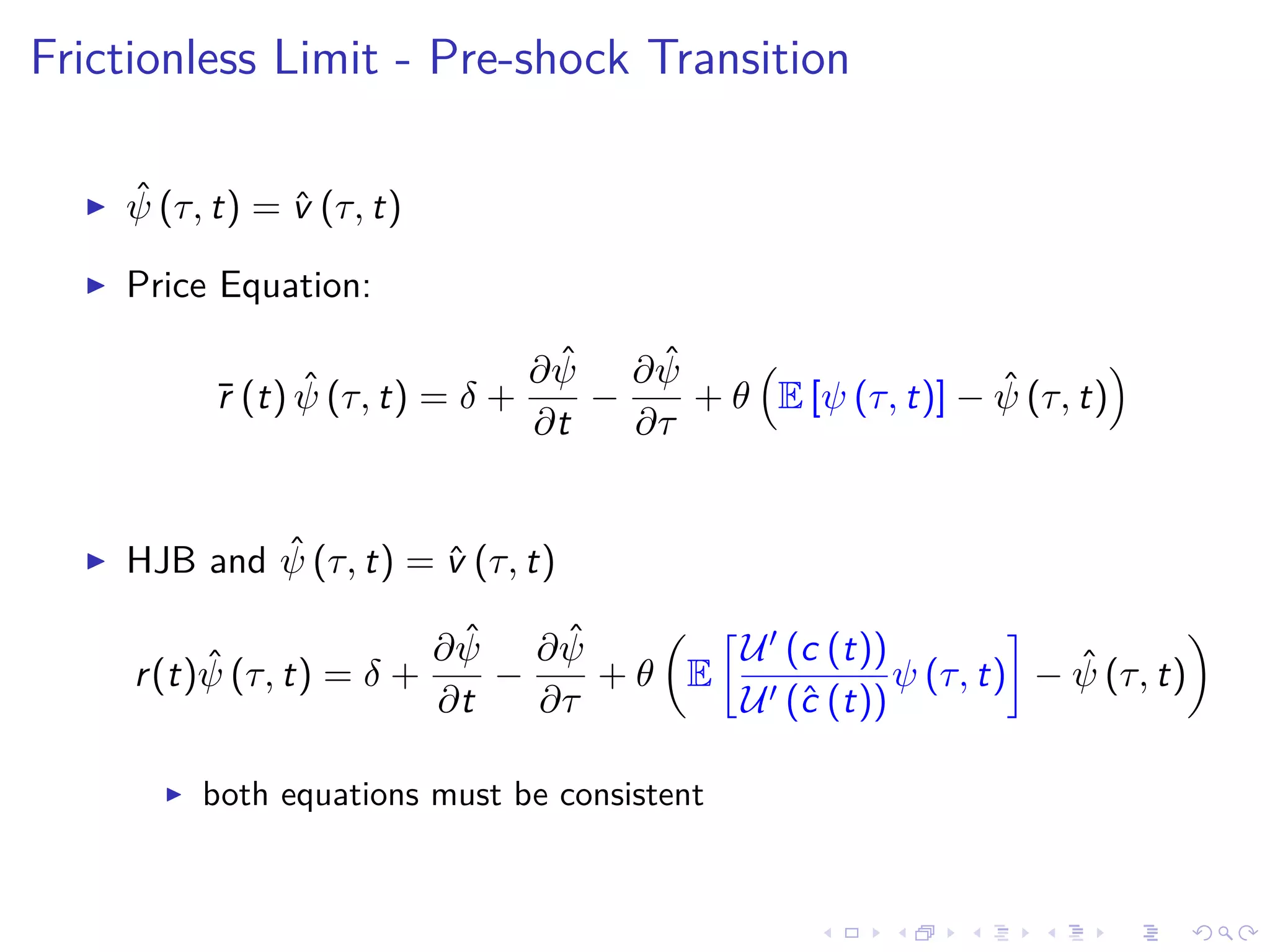 Frictionless Limit - Pre-shock Transition
ˆψ (τ, t) = ˆv (τ, t)
Price Equation:
¯r (t) ˆψ (τ, t) = δ +
∂ ˆψ
∂t
−
∂ ˆψ
∂τ
+ θ E [ψ (τ, t)] − ˆψ (τ, t)
HJB and ˆψ (τ, t) = ˆv (τ, t)
r(t) ˆψ (τ, t) = δ +
∂ ˆψ
∂t
−
∂ ˆψ
∂τ
+ θ E
U (c (t))
U (ˆc (t))
ψ (τ, t) − ˆψ (τ, t)
both equations must be consistent
 