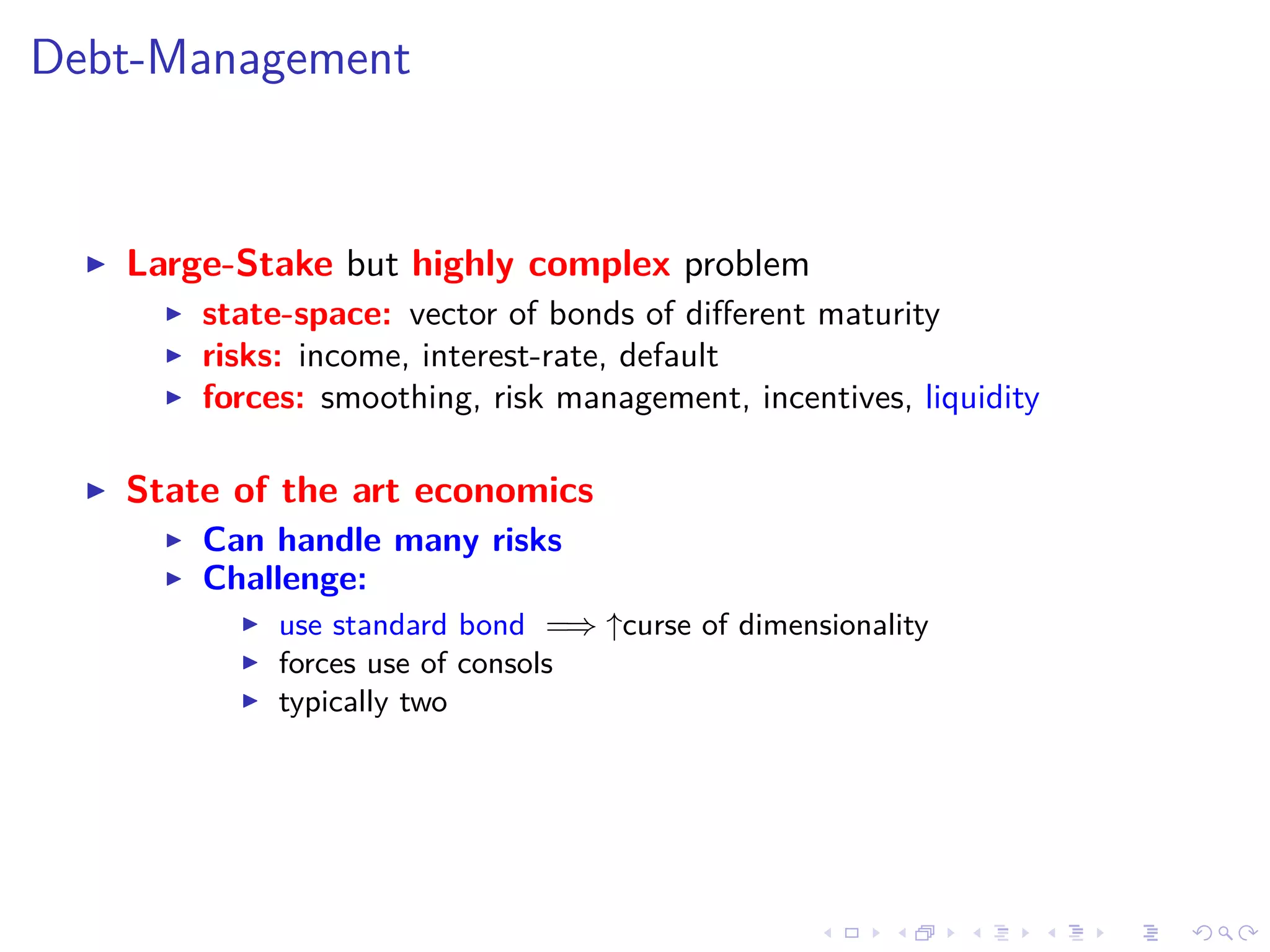 Debt-Management
Large-Stake but highly complex problem
state-space: vector of bonds of diﬀerent maturity
risks: income, interest-rate, default
forces: smoothing, risk management, incentives, liquidity
State of the art economics
Can handle many risks
Challenge:
use standard bond =⇒ ↑curse of dimensionality
forces use of consols
typically two
 