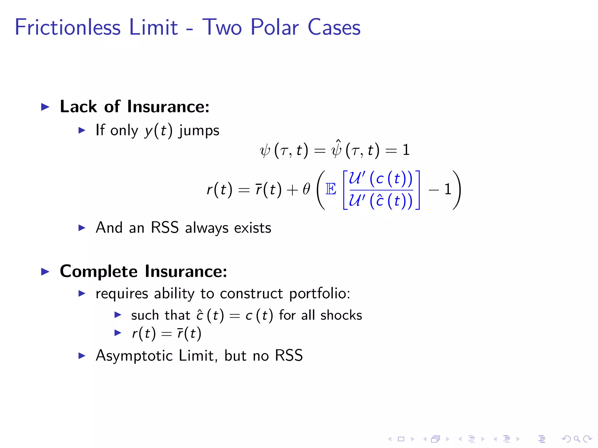 Frictionless Limit - Two Polar Cases
Lack of Insurance:
If only y(t) jumps
ψ (τ, t) = ˆψ (τ, t) = 1
r(t) = ¯r(t) + θ E
U (c (t))
U (ˆc (t))
− 1
And an RSS always exists
Complete Insurance:
requires ability to construct portfolio:
such that ˆc (t) = c (t) for all shocks
r(t) = ¯r(t)
Asymptotic Limit, but no RSS
 