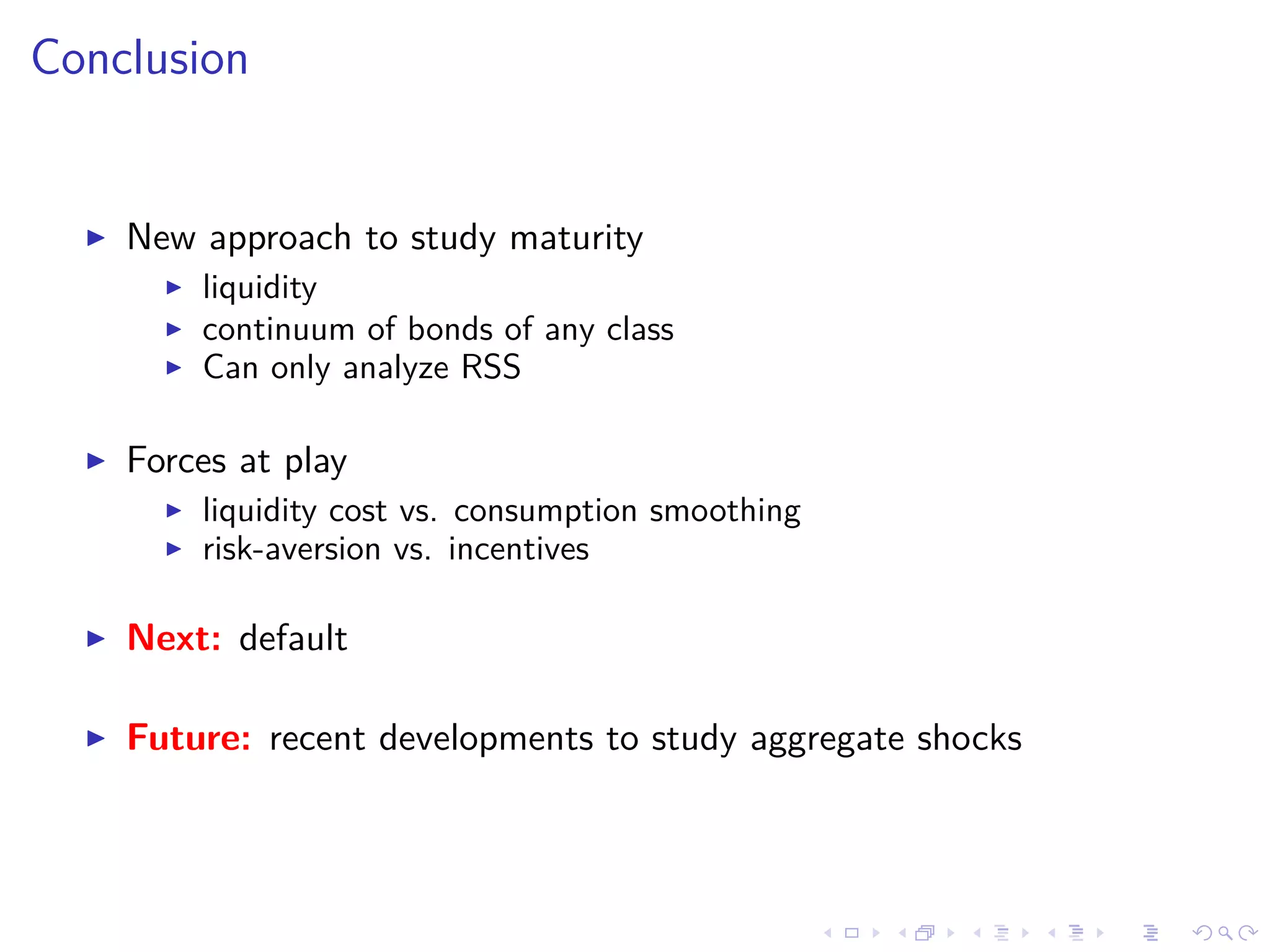 Conclusion
New approach to study maturity
liquidity
continuum of bonds of any class
Can only analyze RSS
Forces at play
liquidity cost vs. consumption smoothing
risk-aversion vs. incentives
Next: default
Future: recent developments to study aggregate shocks
 