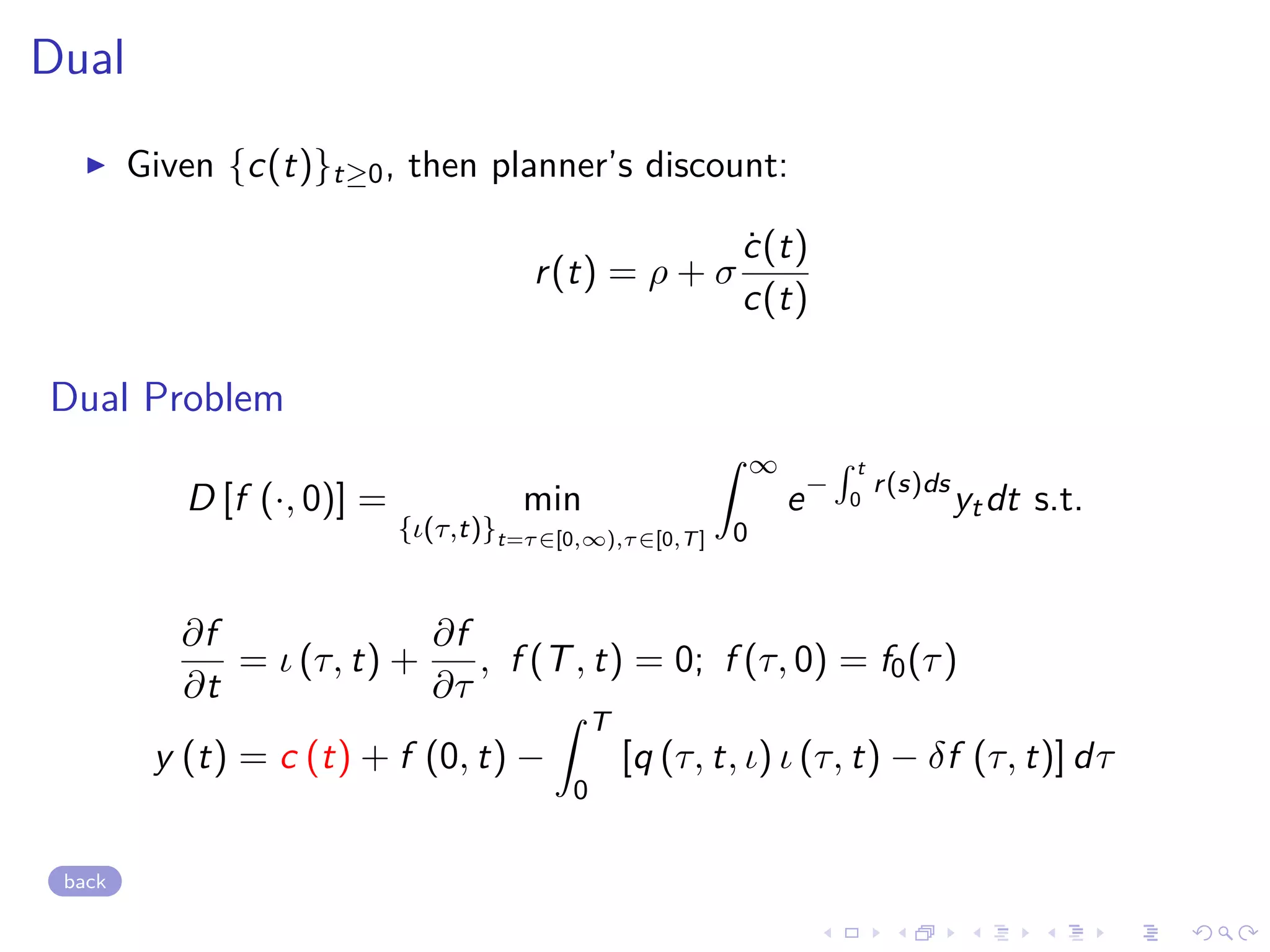 Dual
Given {c(t)}t≥0, then planner’s discount:
r(t) = ρ + σ
˙c(t)
c(t)
Dual Problem
D [f (·, 0)] = min
{ι(τ,t)}t=τ∈[0,∞),τ∈[0,T]
∞
0
e−
t
0
r(s)ds
ytdt s.t.
∂f
∂t
= ι (τ, t) +
∂f
∂τ
, f (T, t) = 0; f (τ, 0) = f0(τ)
y (t) = c (t) + f (0, t) −
T
0
[q (τ, t, ι) ι (τ, t) − δf (τ, t)] dτ
back
 