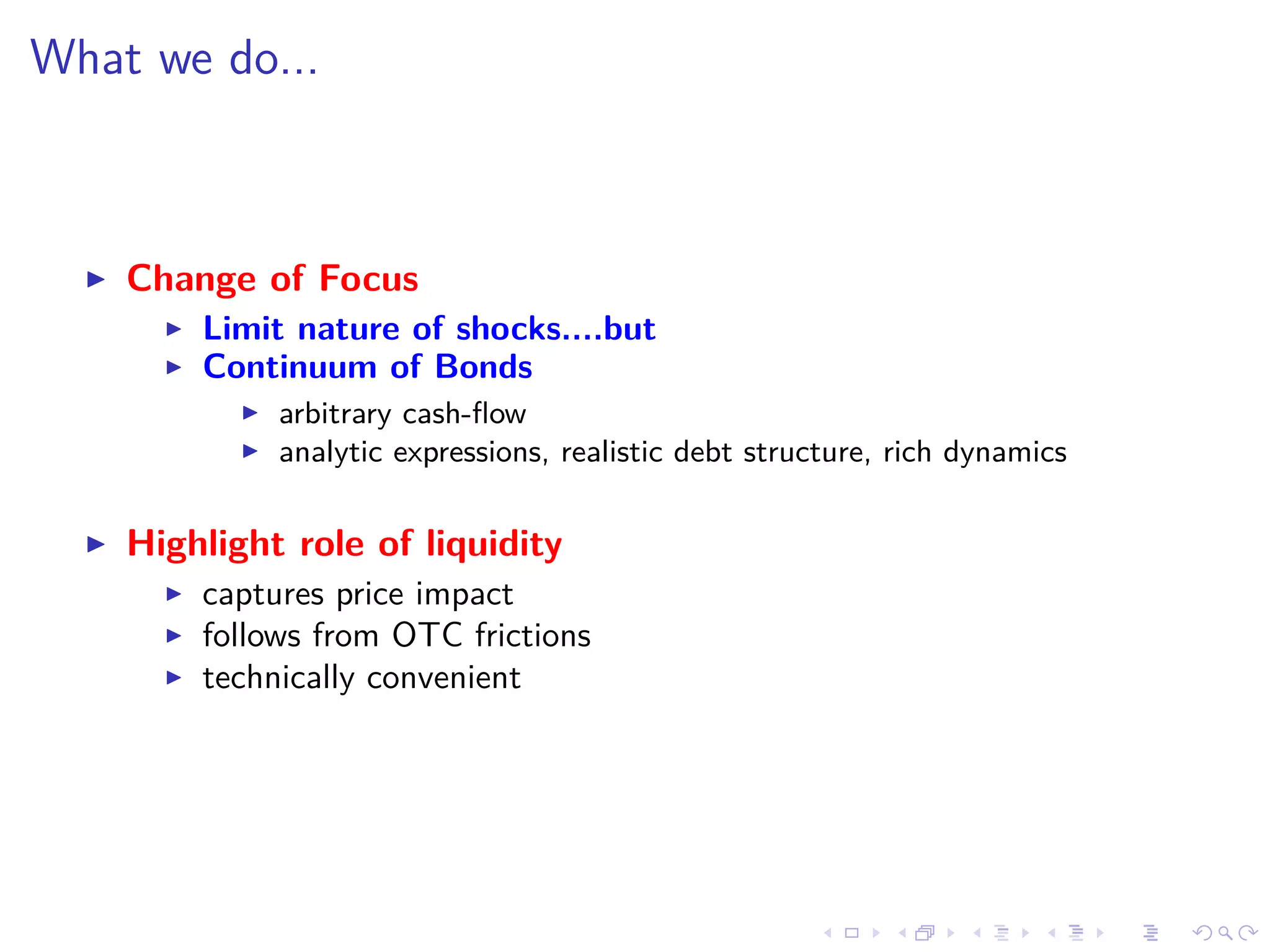 What we do...
Change of Focus
Limit nature of shocks....but
Continuum of Bonds
arbitrary cash-ﬂow
analytic expressions, realistic debt structure, rich dynamics
Highlight role of liquidity
captures price impact
follows from OTC frictions
technically convenient
 