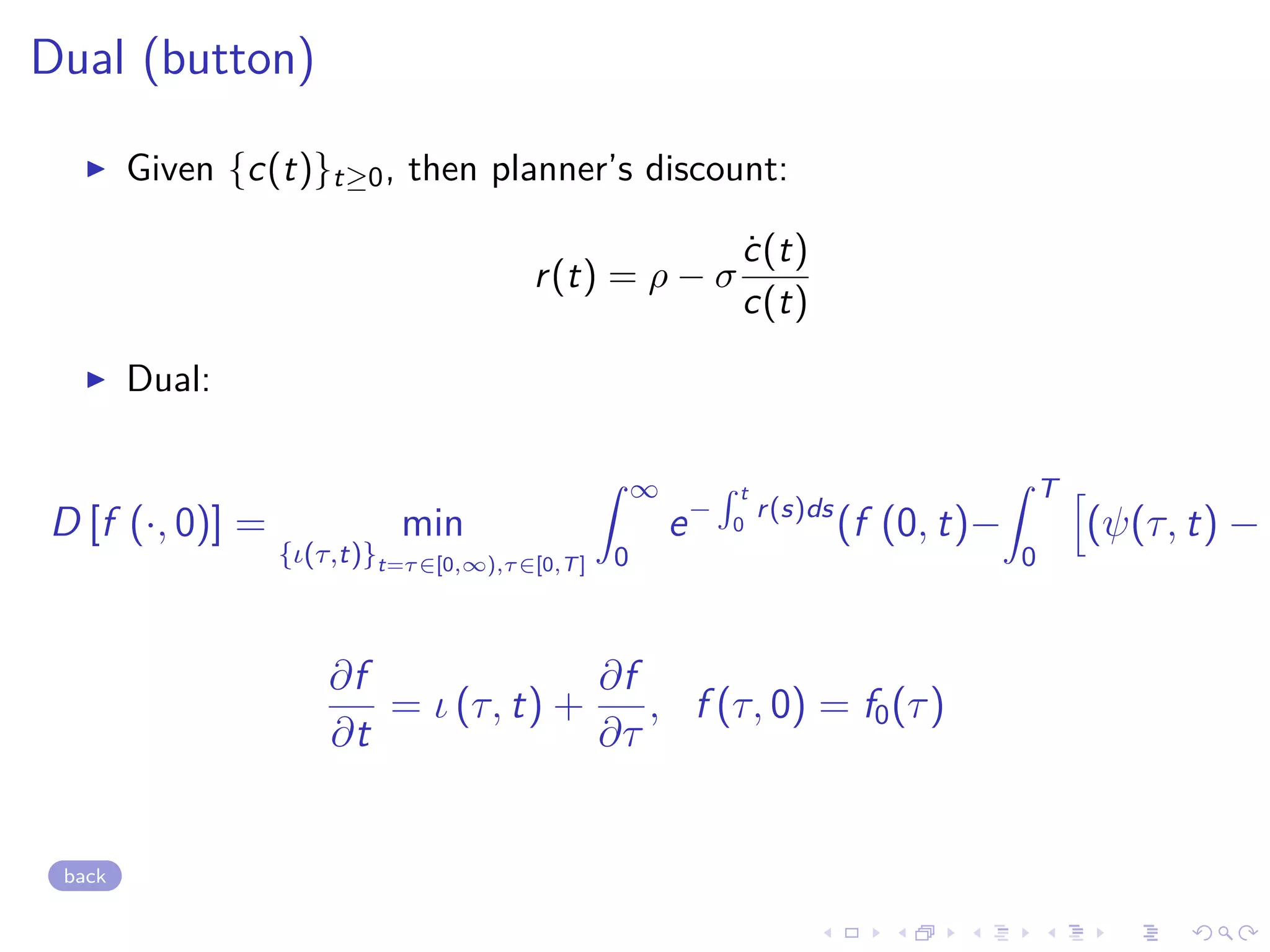 Dual (button)
Given {c(t)}t≥0, then planner’s discount:
r(t) = ρ − σ
˙c(t)
c(t)
Dual:
D [f (·, 0)] = min
{ι(τ,t)}t=τ∈[0,∞),τ∈[0,T]
∞
0
e−
t
0
r(s)ds
(f (0, t)−
T
0
(ψ(τ, t) − λ
∂f
∂t
= ι (τ, t) +
∂f
∂τ
, f (τ, 0) = f0(τ)
back
 