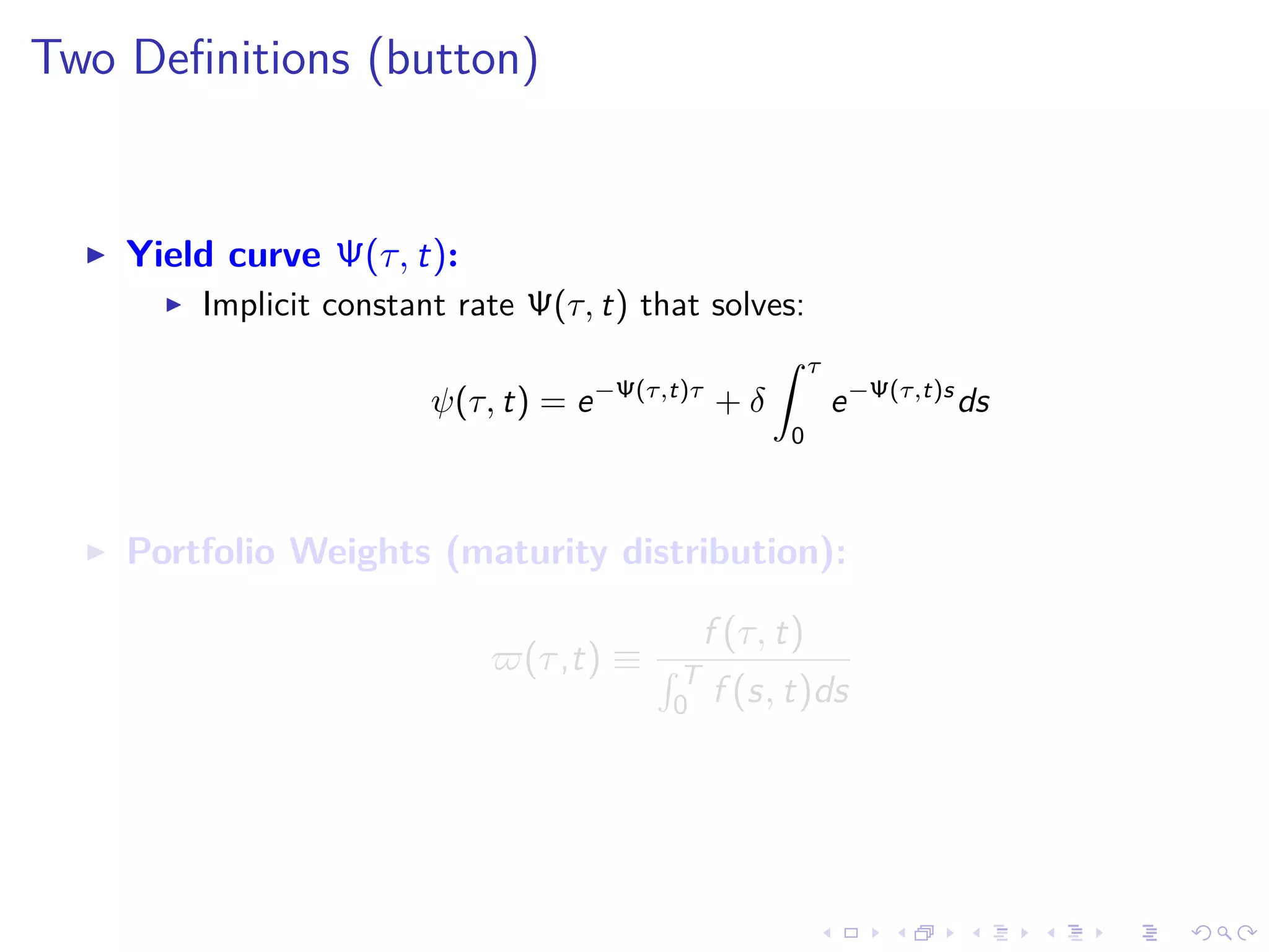 Two Deﬁnitions (button)
Yield curve Ψ(τ, t):
Implicit constant rate Ψ(τ, t) that solves:
ψ(τ, t) = e−Ψ(τ,t)τ
+ δ
τ
0
e−Ψ(τ,t)s
ds
Portfolio Weights (maturity distribution):
(τ,t) ≡
f (τ, t)
T
0 f (s, t)ds
 