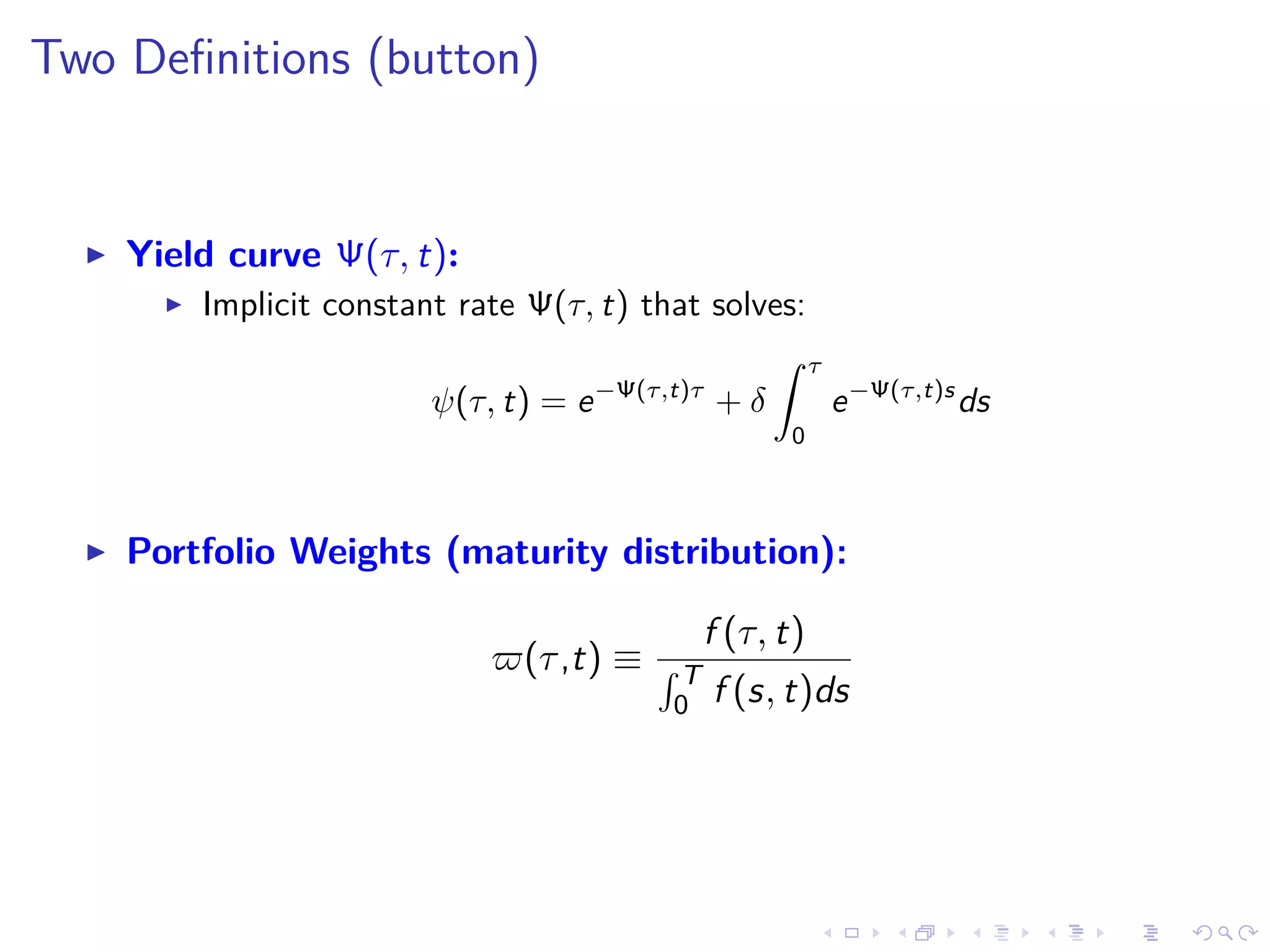 Two Deﬁnitions (button)
Yield curve Ψ(τ, t):
Implicit constant rate Ψ(τ, t) that solves:
ψ(τ, t) = e−Ψ(τ,t)τ
+ δ
τ
0
e−Ψ(τ,t)s
ds
Portfolio Weights (maturity distribution):
(τ,t) ≡
f (τ, t)
T
0 f (s, t)ds
 