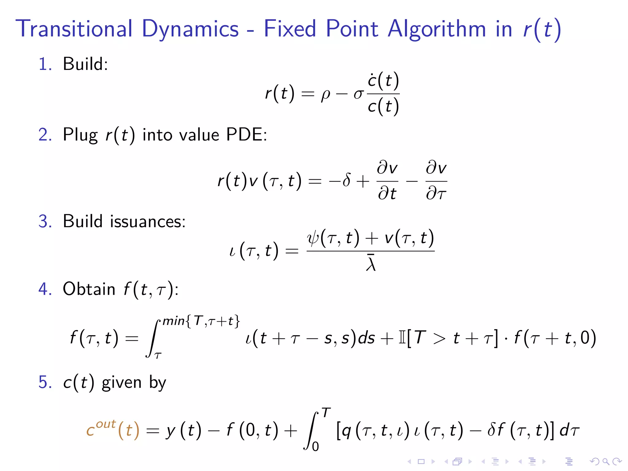 Transitional Dynamics - Fixed Point Algorithm in r(t)
1. Build:
r(t) = ρ − σ
˙c(t)
c(t)
2. Plug r(t) into value PDE:
r(t)v (τ, t) = −δ +
∂v
∂t
−
∂v
∂τ
3. Build issuances:
ι (τ, t) =
ψ(τ, t) + v(τ, t)
¯λ
4. Obtain f (t, τ):
f (τ, t) =
min{T,τ+t}
τ
ι(t + τ − s, s)ds + I[T > t + τ] · f (τ + t, 0)
5. c(t) given by
cout
(t) = y (t) − f (0, t) +
T
0
[q (τ, t, ι) ι (τ, t) − δf (τ, t)] dτ
 