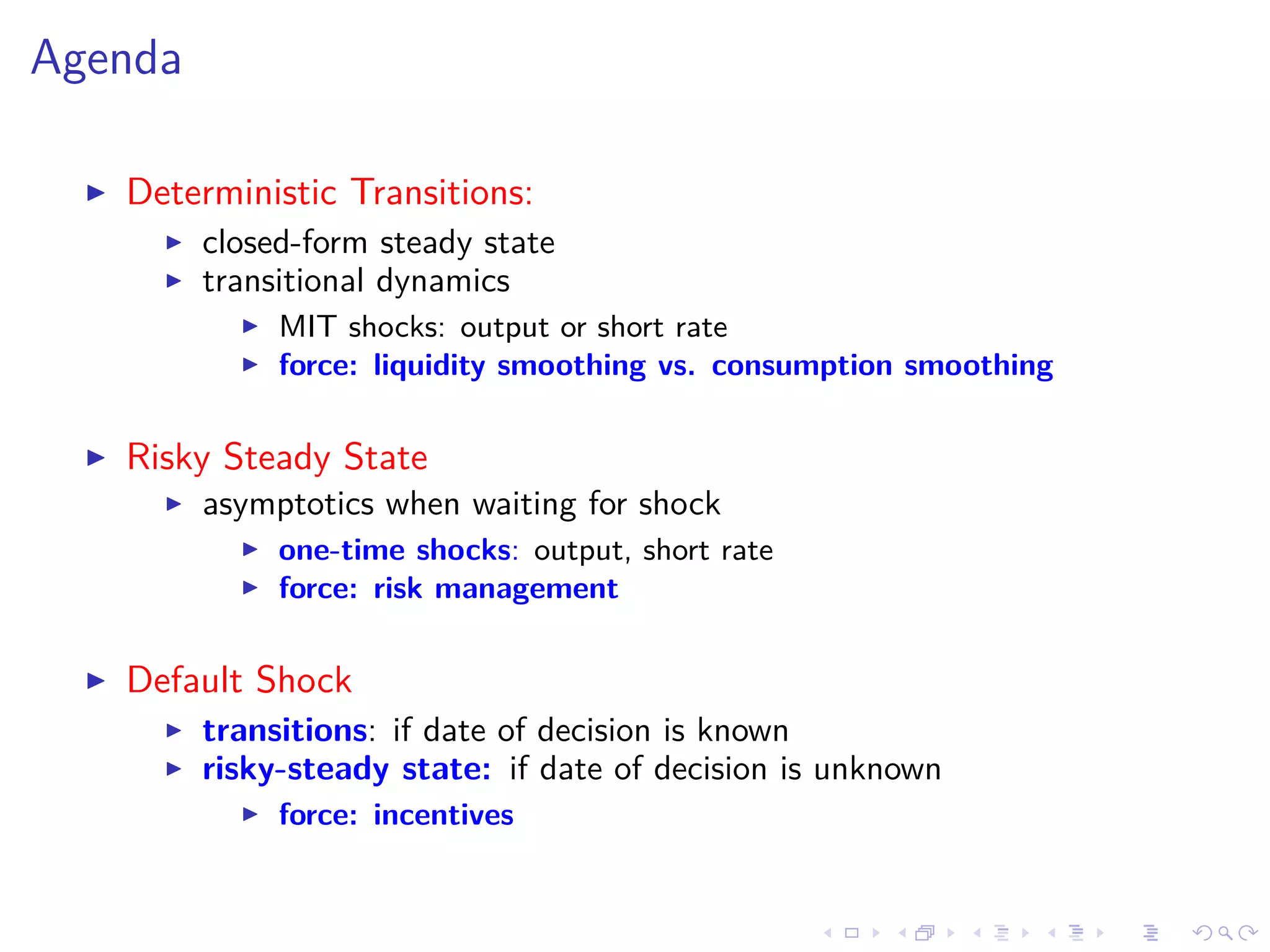 Agenda
Deterministic Transitions:
closed-form steady state
transitional dynamics
MIT shocks: output or short rate
force: liquidity smoothing vs. consumption smoothing
Risky Steady State
asymptotics when waiting for shock
one-time shocks: output, short rate
force: risk management
Default Shock
transitions: if date of decision is known
risky-steady state: if date of decision is unknown
force: incentives
 