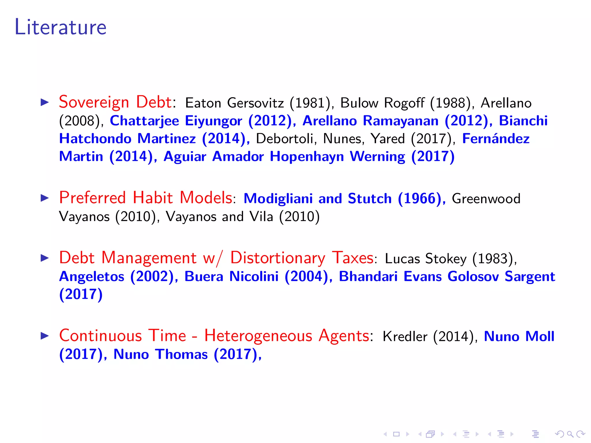 Literature
Sovereign Debt: Eaton Gersovitz (1981), Bulow Rogoﬀ (1988), Arellano
(2008), Chattarjee Eiyungor (2012), Arellano Ramayanan (2012), Bianchi
Hatchondo Martinez (2014), Debortoli, Nunes, Yared (2017), Fernández
Martin (2014), Aguiar Amador Hopenhayn Werning (2017)
Preferred Habit Models: Modigliani and Stutch (1966), Greenwood
Vayanos (2010), Vayanos and Vila (2010)
Debt Management w/ Distortionary Taxes: Lucas Stokey (1983),
Angeletos (2002), Buera Nicolini (2004), Bhandari Evans Golosov Sargent
(2017)
Continuous Time - Heterogeneous Agents: Kredler (2014), Nuno Moll
(2017), Nuno Thomas (2017),
 